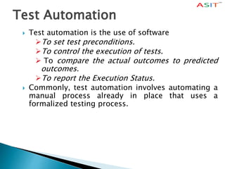Test Automation
 Test automation is the use of software
To set test preconditions.
To control the execution of tests.
 To compare the actual outcomes to predicted
outcomes.
To report the Execution Status.
 Commonly, test automation involves automating a
manual process already in place that uses a
formalized testing process.
 