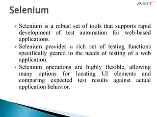 Selenium
 Selenium is a robust set of tools that supports rapid
development of test automation for web-based
applications.
 Selenium provides a rich set of testing functions
specifically geared to the needs of testing of a web
application.
 Selenium operations are highly flexible, allowing
many options for locating UI elements and
comparing expected test results against actual
application behavior.
 