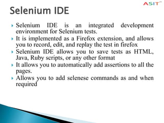 Selenium IDE
 Selenium IDE is an integrated development
environment for Selenium tests.
 It is implemented as a Firefox extension, and allows
you to record, edit, and replay the test in firefox
 Selenium IDE allows you to save tests as HTML,
Java, Ruby scripts, or any other format
 It allows you to automatically add assertions to all the
pages.
 Allows you to add selenese commands as and when
required
 