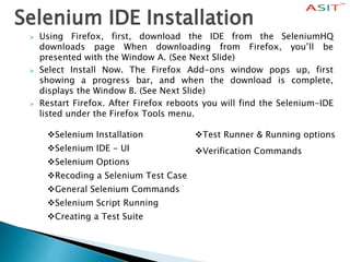 Selenium IDE Installation
 Using Firefox, first, download the IDE from the SeleniumHQ
downloads page When downloading from Firefox, you’ll be
presented with the Window A. (See Next Slide)
 Select Install Now. The Firefox Add-ons window pops up, first
showing a progress bar, and when the download is complete,
displays the Window B. (See Next Slide)
 Restart Firefox. After Firefox reboots you will find the Selenium-IDE
listed under the Firefox Tools menu.
Selenium Installation
Selenium IDE - UI
Selenium Options
Recoding a Selenium Test Case
General Selenium Commands
Selenium Script Running
Creating a Test Suite
Test Runner & Running options
Verification Commands
 