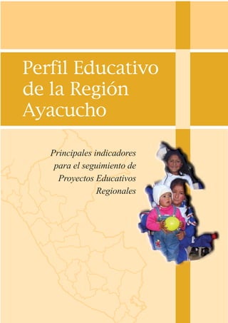 Perfil Educativo
de la Región
Ayacucho
Principales indicadores
para el seguimiento de
Proyectos Educativos
Regionales
Perfil Educativo
de la Región
Ayacucho
Principales indicadores
para el seguimiento de
Proyectos Educativos
Regionales
 
