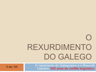 O
REXURDIMENTO
DO GALEGO
O nacemento do Galeguismo e o Rexurdir
Literario. 500 anos de conflito lingüístico.
O séc. XIX
 