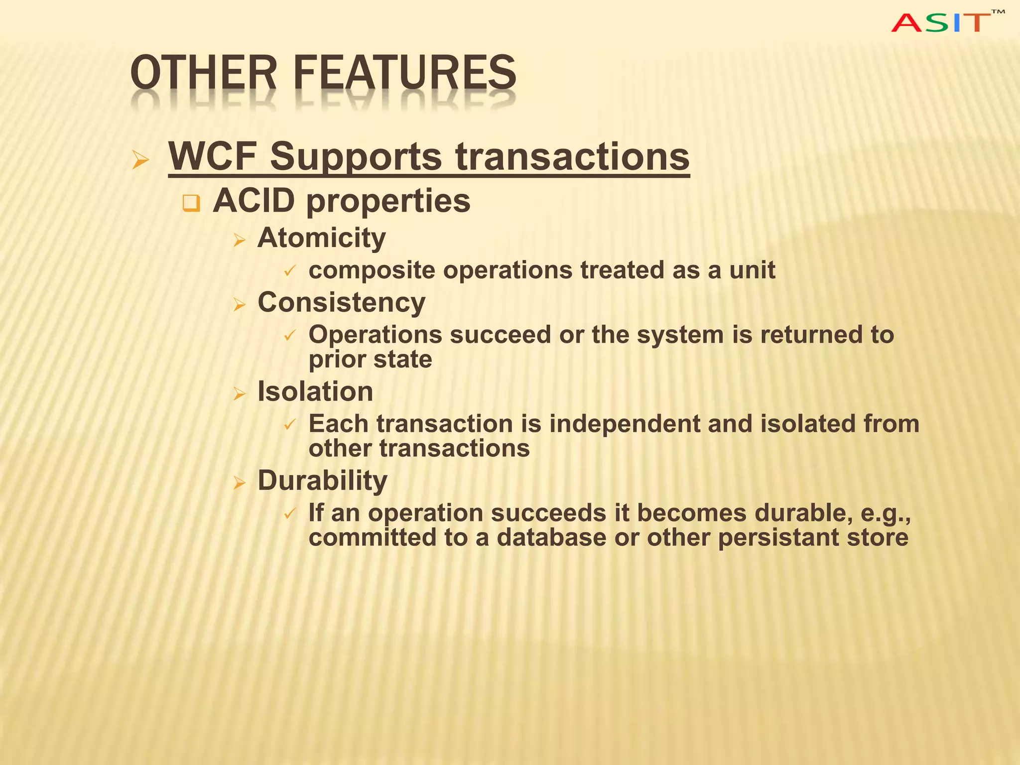 OTHER FEATURES
 WCF Supports transactions
 ACID properties
 Atomicity
 composite operations treated as a unit
 Consistency
 Operations succeed or the system is returned to
prior state
 Isolation
 Each transaction is independent and isolated from
other transactions
 Durability
 If an operation succeeds it becomes durable, e.g.,
committed to a database or other persistant store
 