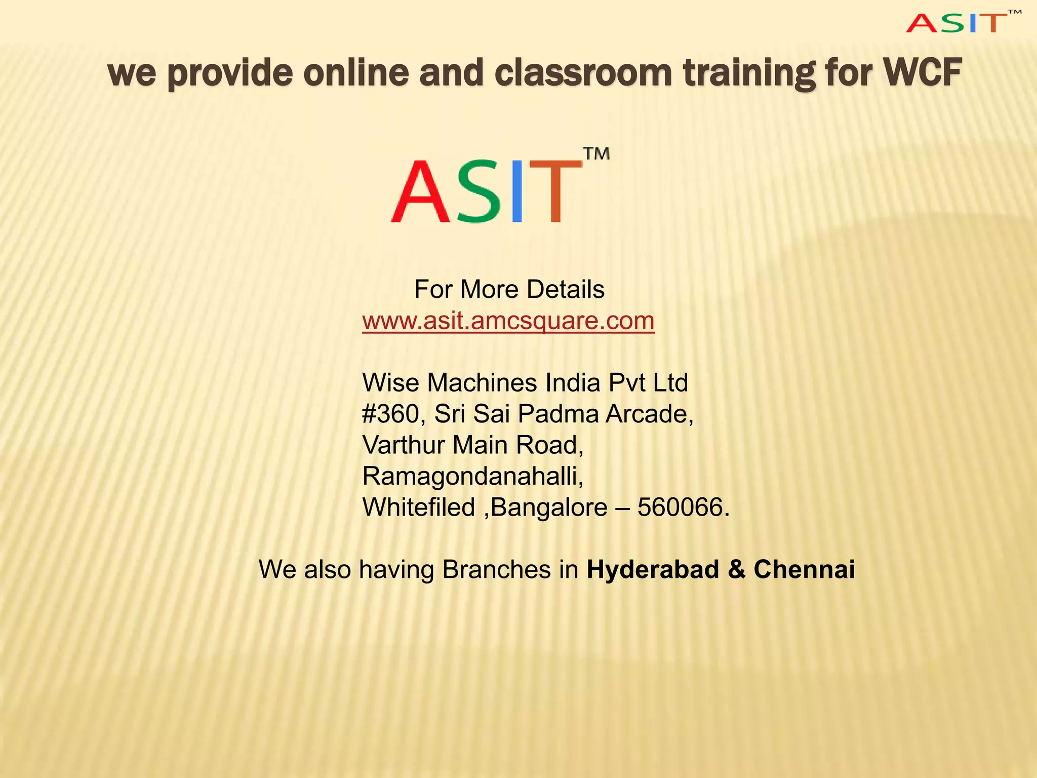 we provide online and classroom training for WCF
For More Details
www.asit.amcsquare.com
Wise Machines India Pvt Ltd
#360, Sri Sai Padma Arcade,
Varthur Main Road,
Ramagondanahalli,
Whitefiled ,Bangalore – 560066.
We also having Branches in Hyderabad & Chennai
 