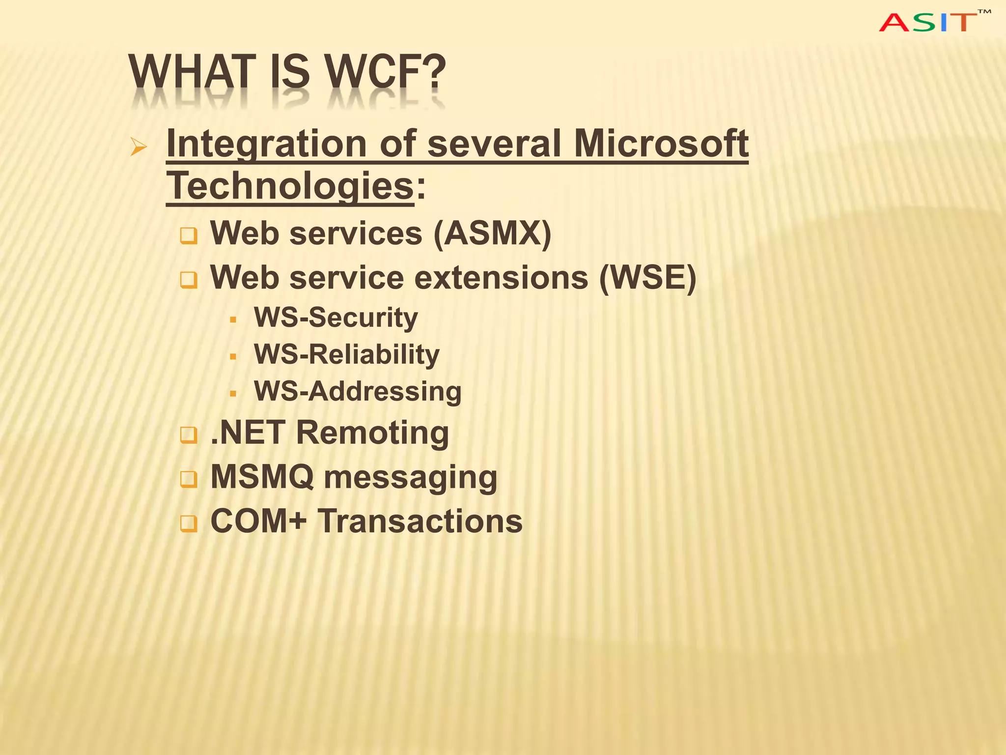 WHAT IS WCF?
 Integration of several Microsoft
Technologies:
 Web services (ASMX)
 Web service extensions (WSE)
 WS-Security
 WS-Reliability
 WS-Addressing
 .NET Remoting
 MSMQ messaging
 COM+ Transactions
 