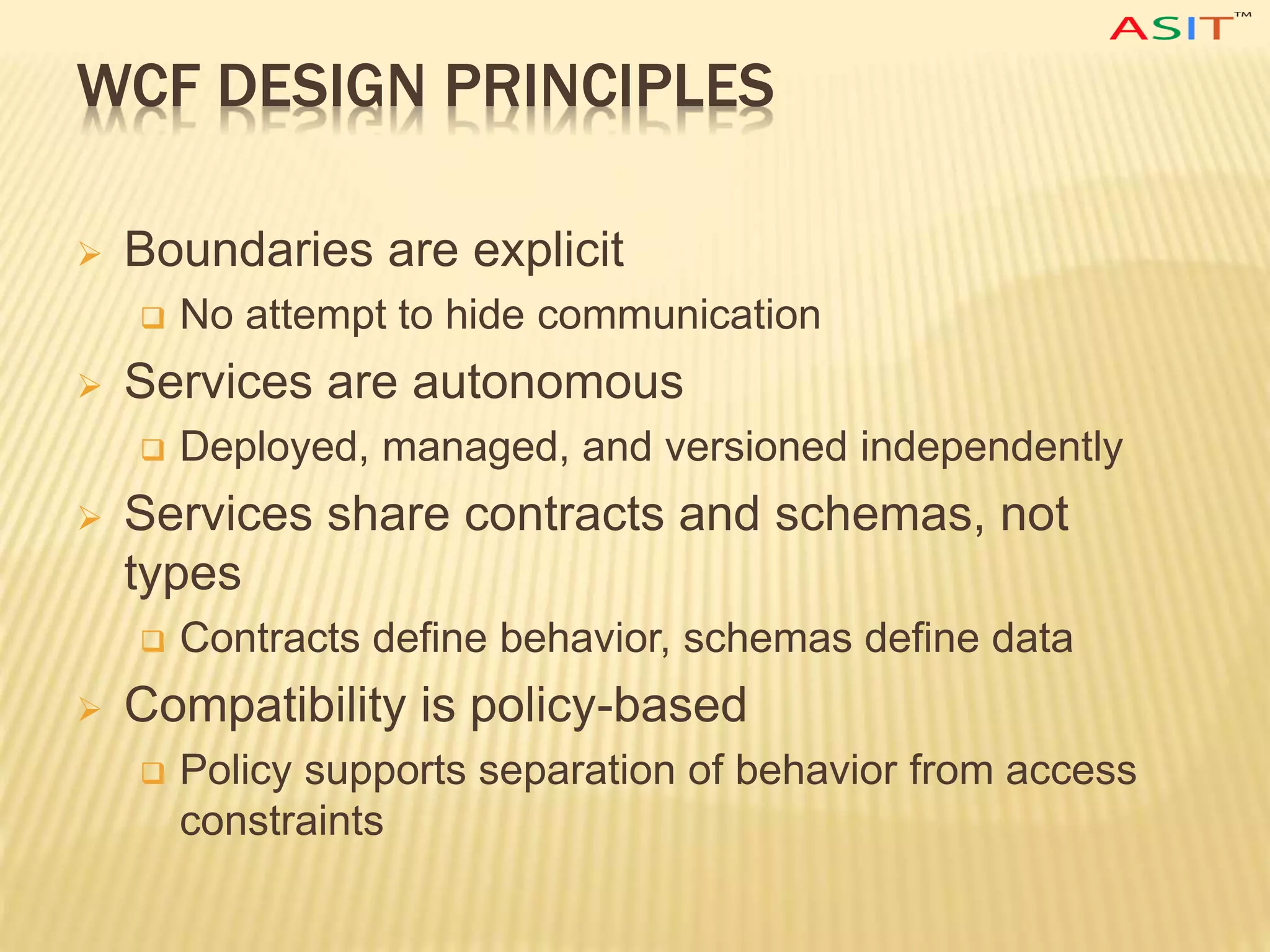 WCF DESIGN PRINCIPLES
 Boundaries are explicit
 No attempt to hide communication
 Services are autonomous
 Deployed, managed, and versioned independently
 Services share contracts and schemas, not
types
 Contracts define behavior, schemas define data
 Compatibility is policy-based
 Policy supports separation of behavior from access
constraints
 