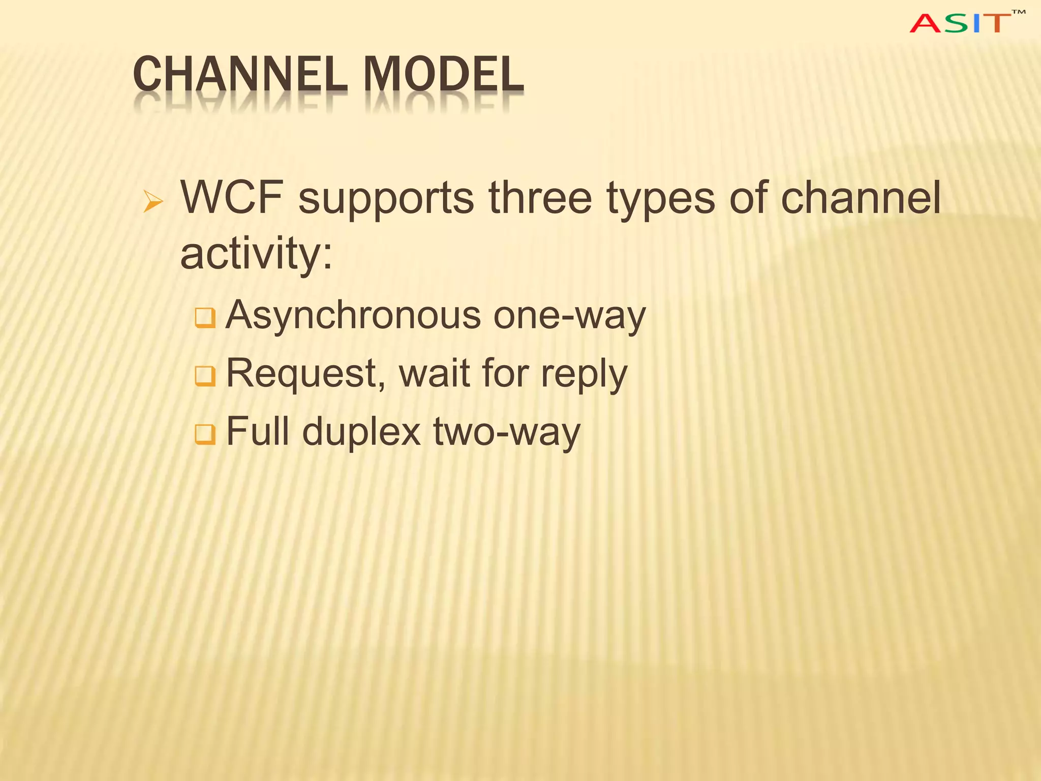 CHANNEL MODEL
 WCF supports three types of channel
activity:
 Asynchronous one-way
 Request, wait for reply
 Full duplex two-way
 