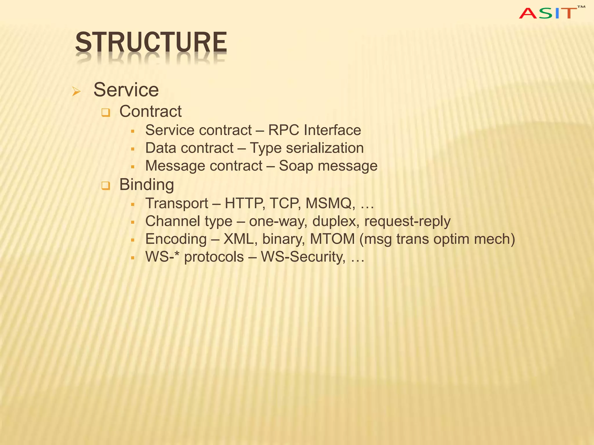 STRUCTURE
 Service
 Contract
 Service contract – RPC Interface
 Data contract – Type serialization
 Message contract – Soap message
 Binding
 Transport – HTTP, TCP, MSMQ, …
 Channel type – one-way, duplex, request-reply
 Encoding – XML, binary, MTOM (msg trans optim mech)
 WS-* protocols – WS-Security, …
 