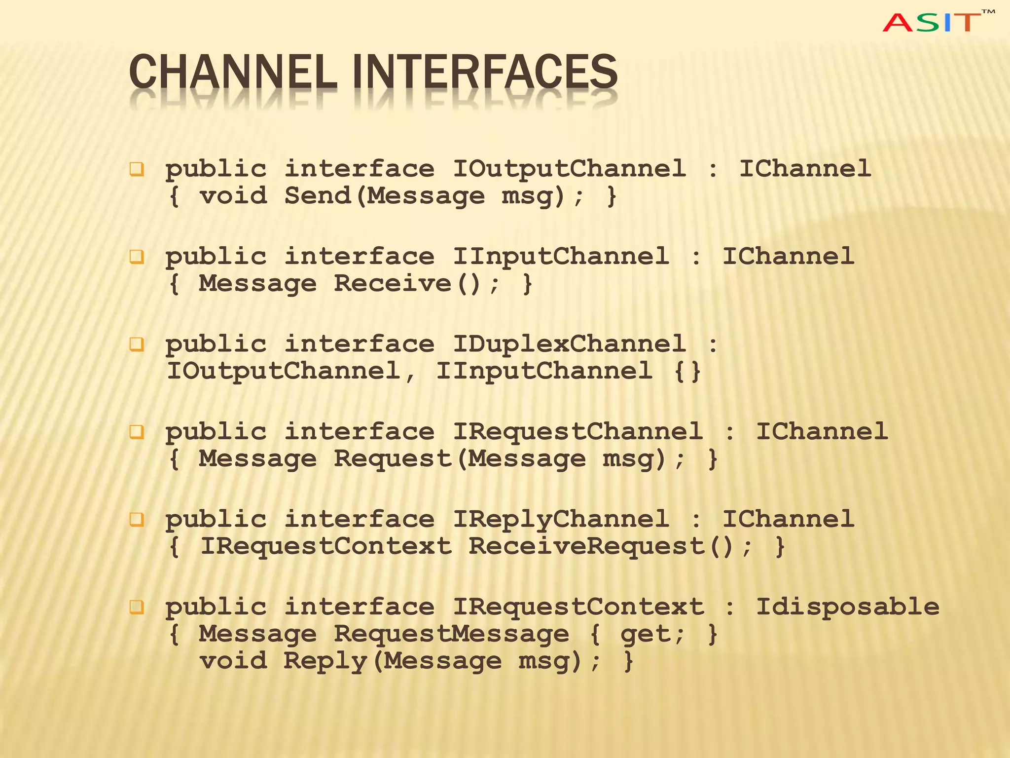 CHANNEL INTERFACES
 public interface IOutputChannel : IChannel
{ void Send(Message msg); }
 public interface IInputChannel : IChannel
{ Message Receive(); }
 public interface IDuplexChannel :
IOutputChannel, IInputChannel {}
 public interface IRequestChannel : IChannel
{ Message Request(Message msg); }
 public interface IReplyChannel : IChannel
{ IRequestContext ReceiveRequest(); }
 public interface IRequestContext : Idisposable
{ Message RequestMessage { get; }
void Reply(Message msg); }
 