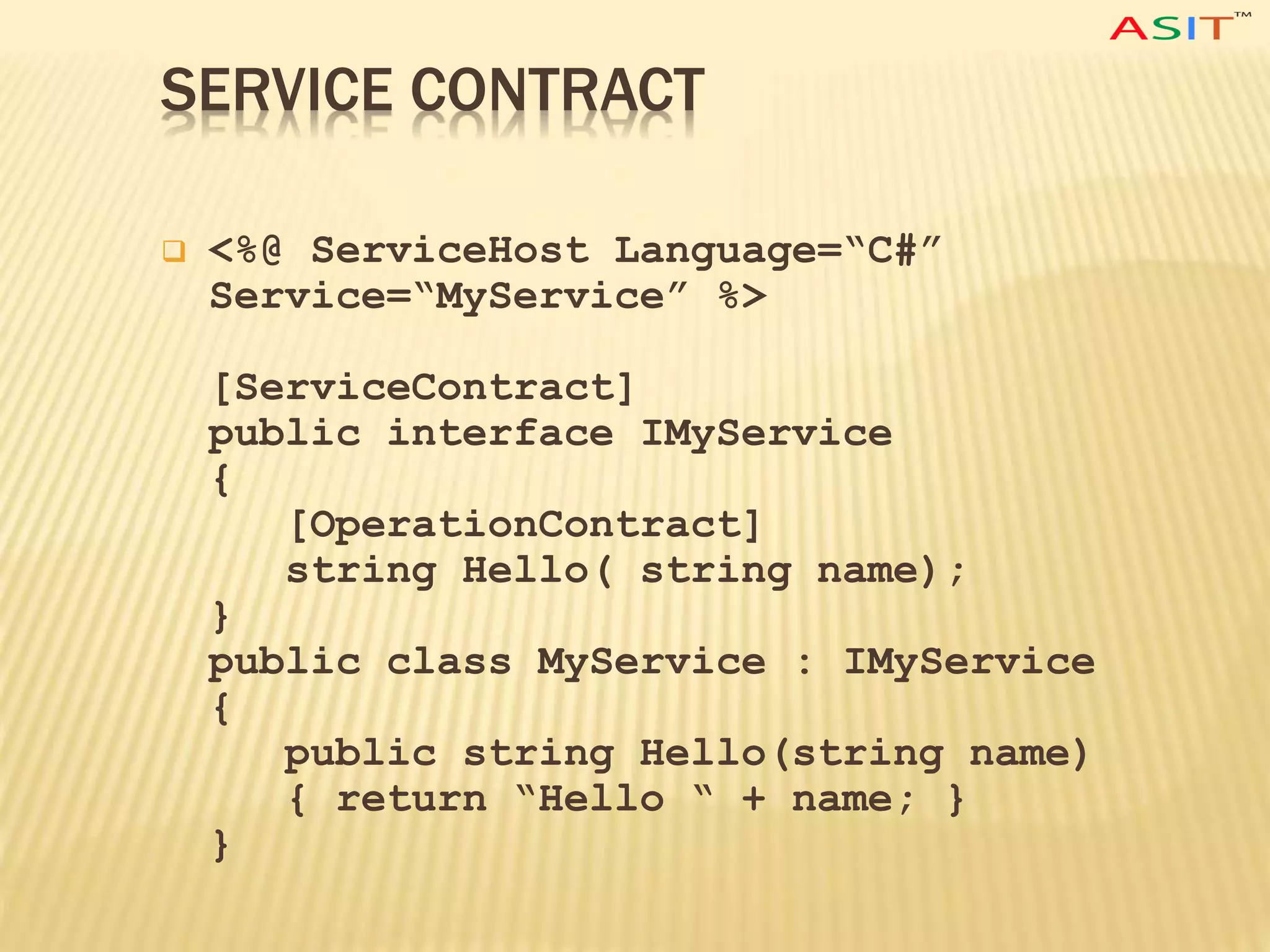 SERVICE CONTRACT
 <%@ ServiceHost Language=“C#”
Service=“MyService” %>
[ServiceContract]
public interface IMyService
{
[OperationContract]
string Hello( string name);
}
public class MyService : IMyService
{
public string Hello(string name)
{ return “Hello “ + name; }
}
 