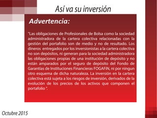 Así va su inversión
"Las obligaciones de Profesionales de Bolsa como la sociedad
administradora de la cartera colectiva relacionadas con la
gestión del portafolio son de medio y no de resultado. Los
dineros entregados por los inversionistas a la cartera colectiva
no son depósitos, ni generan para la sociedad administradora
las obligaciones propias de una institución de depósito y no
están amparados por el seguro de depósito del Fondo de
Garantías de Instituciones Financieras FOGAFíN, ni por ningun
otro esquema de dicha naturaleza. La inversión en la cartera
colectiva está sujeta a los riesgos de inversión, derivados de la
evolución de los precios de los activos que componen el
portafolio ".
Octubre 2015
 
