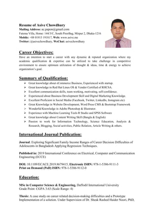 Resume of Asive Chowdhury
Mailing Address: ac.papon@gmail.com
Fatema Villa, Home: 144/3/C, South PirerBag, Mirpur 2, Dhaka-1216
Mobile: +88 01913 191817, Web: www.asive.me
Twitter: @asivechowdhury, WeChat: asivechowdhury
Career Objectives:
Have an intention to start a career with any dynamic & reputed organization where my
academic qualification & expertise can be utilized to take challenge in competitive
environment to ensure optimum utilization of thought & ideas, time & energy to achieve
organization’s goal.
Summary of Qualification:
 Great knowledge about eCommerce Business, Experienced with startup.
 Great knowledge in Red Hat Linux OS & Vendor Certified of RHCSA.
 Excellent communication skills, team working, motivating, self-confidence.
 Experienced about Business Development Skill and Digital Marketing Knowledge.
 Excellent Proficient in Social Media (Facebook, Twitter, LinkedIn, Instagram etc)
 Great Knowledge in Website Development, Word Press CMS & Bootstrap Framework
 Wonderful Knowledge in Adobe Photoshop & Illustrator.
 Experience with Machine Learning Tools R Studio and SPSS Software
 Great knowledge about Content Writing Skill (Bangla & English)
 Passion to work for Information Technology, Science Education, Analysis &
Research, Blogging, Social activities, Public Relation, Article Writing & others.
International Journal Publication:
Journal: Exploring Significant Family Income Ranges of Career Decision Difficulties of
Adolescents in Bangladesh Applying Regression Techniques.
Published in: 2019 International Conference on Electrical, Computer and Communication
Engineering (ECCE)
DOI: 10.1109/ECACE.2019.8679415, Electronic ISBN: 978-1-5386-9111-3
Print on Demand (PoD) ISBN: 978-1-5386-9112-0
Education:
MSc in Computer Science & Engineering, Daffodil International University
Grade Point: CGPA 3.63 (Scale Range: 4)
Thesis: A case study on career related decision-making difficulties and a Prototype
Implementation of a solution. Under Supervision of Dr. Sheak Rashed Haider Noori, PhD,
 