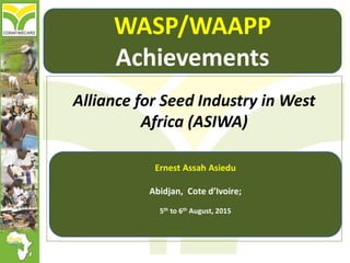 Alliance for Seed Industry in West
Africa (ASIWA)
Ernest Assah Asiedu
Abidjan, Cote d’Ivoire;
5th to 6th August, 2015
WASP/WAAPP
Achievements
 