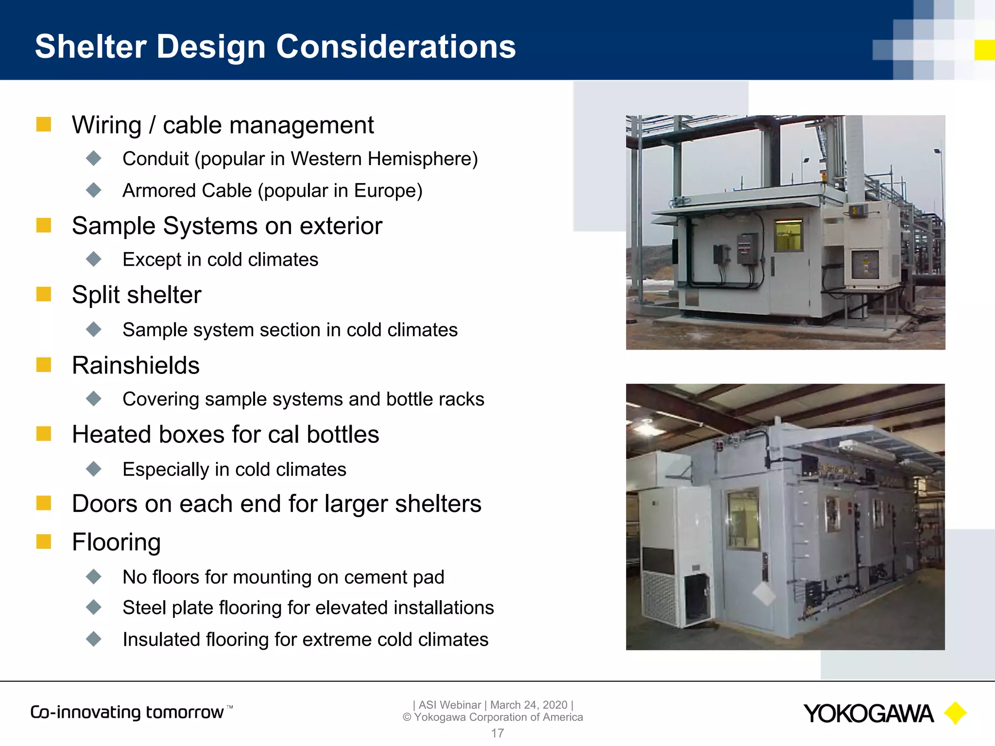 | ASI Webinar | March 24, 2020 |
© Yokogawa Corporation of America
Shelter Design Considerations
n Wiring / cable management
u Conduit (popular in Western Hemisphere)
u Armored Cable (popular in Europe)
n Sample Systems on exterior
u Except in cold climates
n Split shelter
u Sample system section in cold climates
n Rainshields
u Covering sample systems and bottle racks
n Heated boxes for cal bottles
u Especially in cold climates
n Doors on each end for larger shelters
n Flooring
u No floors for mounting on cement pad
u Steel plate flooring for elevated installations
u Insulated flooring for extreme cold climates
17
 