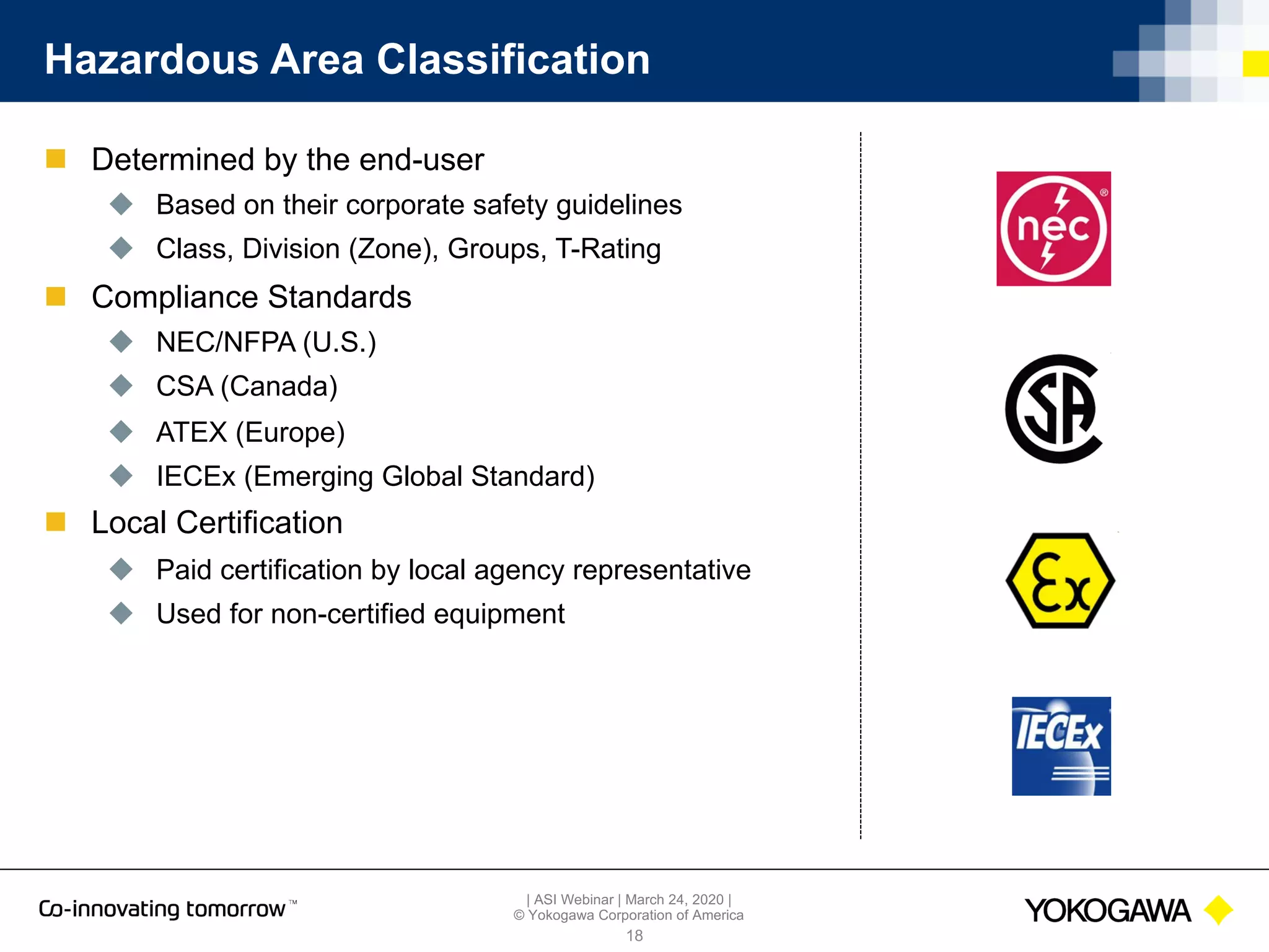 | ASI Webinar | March 24, 2020 |
© Yokogawa Corporation of America
Hazardous Area Classification
n Determined by the end-user
u Based on their corporate safety guidelines
u Class, Division (Zone), Groups, T-Rating
n Compliance Standards
u NEC/NFPA (U.S.)
u CSA (Canada)
u ATEX (Europe)
u IECEx (Emerging Global Standard)
n Local Certification
u Paid certification by local agency representative
u Used for non-certified equipment
18
 