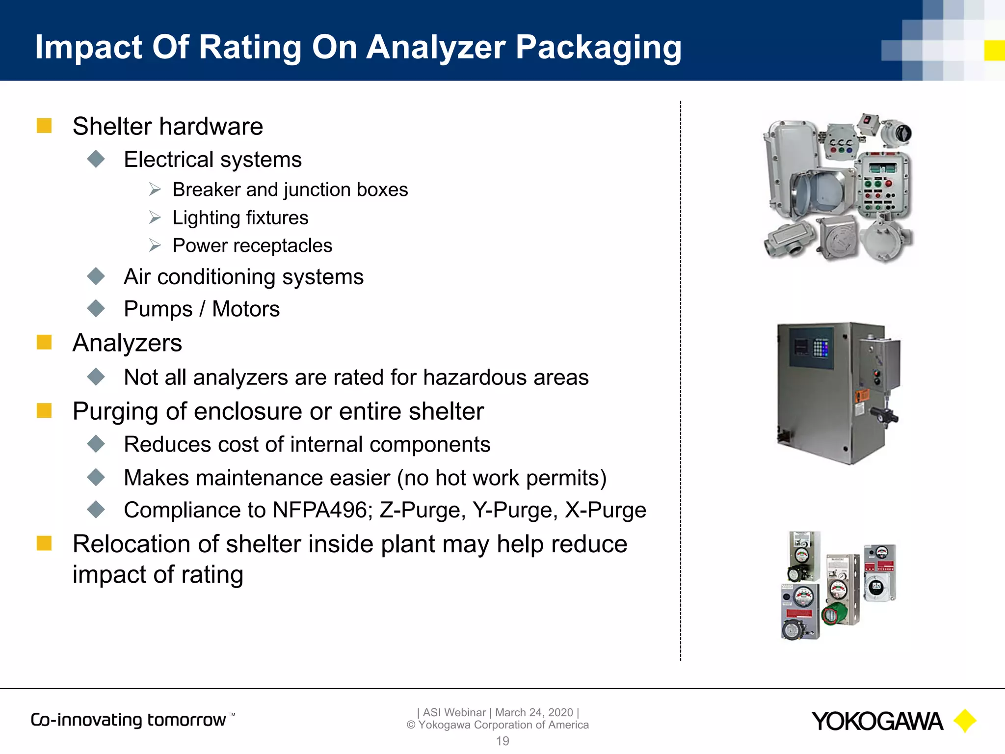 | ASI Webinar | March 24, 2020 |
© Yokogawa Corporation of America
Impact Of Rating On Analyzer Packaging
n Shelter hardware
u Electrical systems
Ø Breaker and junction boxes
Ø Lighting fixtures
Ø Power receptacles
u Air conditioning systems
u Pumps / Motors
n Analyzers
u Not all analyzers are rated for hazardous areas
n Purging of enclosure or entire shelter
u Reduces cost of internal components
u Makes maintenance easier (no hot work permits)
u Compliance to NFPA496; Z-Purge, Y-Purge, X-Purge
n Relocation of shelter inside plant may help reduce
impact of rating
19
 