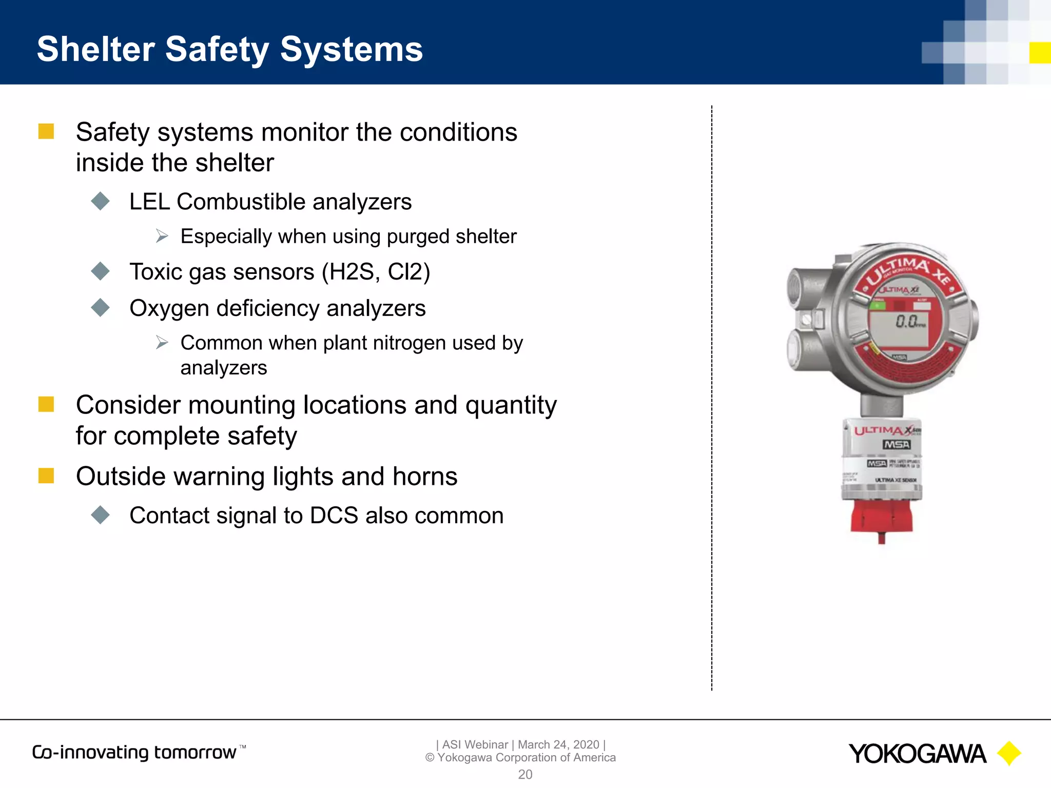 | ASI Webinar | March 24, 2020 |
© Yokogawa Corporation of America
Shelter Safety Systems
n Safety systems monitor the conditions
inside the shelter
u LEL Combustible analyzers
Ø Especially when using purged shelter
u Toxic gas sensors (H2S, Cl2)
u Oxygen deficiency analyzers
Ø Common when plant nitrogen used by
analyzers
n Consider mounting locations and quantity
for complete safety
n Outside warning lights and horns
u Contact signal to DCS also common
20
 