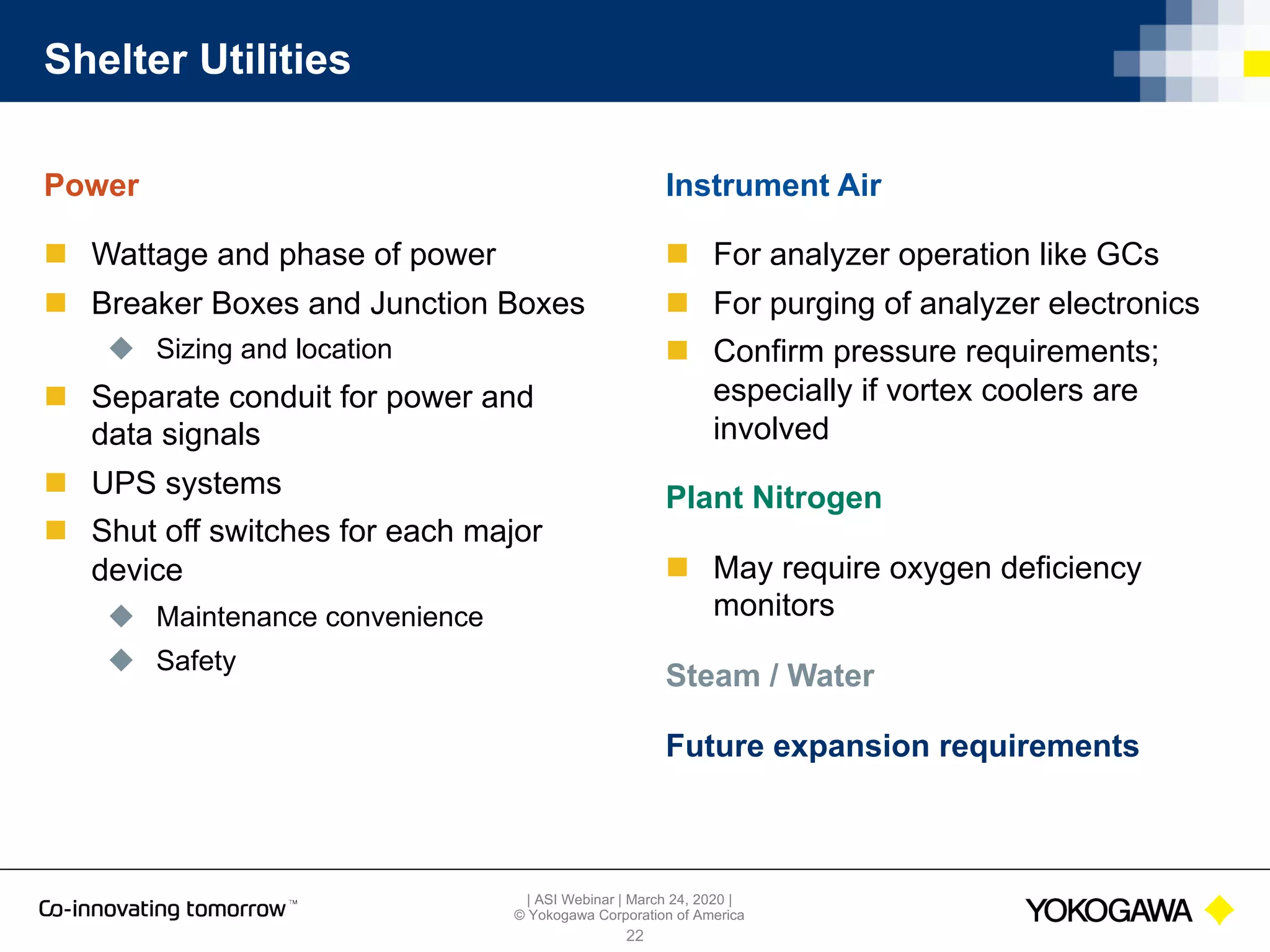 | ASI Webinar | March 24, 2020 |
© Yokogawa Corporation of America
Shelter Utilities
Power
n Wattage and phase of power
n Breaker Boxes and Junction Boxes
u Sizing and location
n Separate conduit for power and
data signals
n UPS systems
n Shut off switches for each major
device
u Maintenance convenience
u Safety
22
Instrument Air
n For analyzer operation like GCs
n For purging of analyzer electronics
n Confirm pressure requirements;
especially if vortex coolers are
involved
Plant Nitrogen
n May require oxygen deficiency
monitors
Steam / Water
Future expansion requirements
 