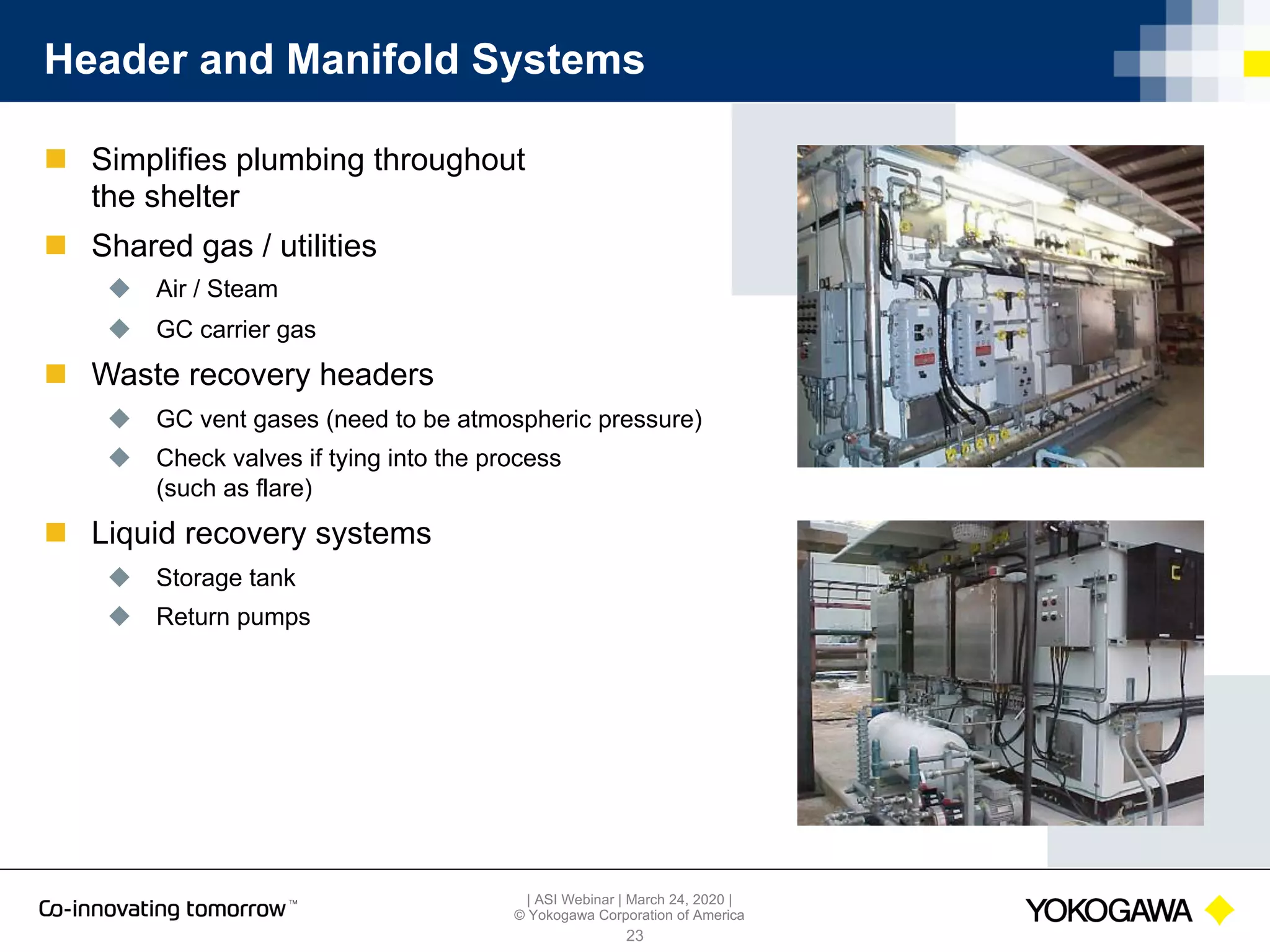 | ASI Webinar | March 24, 2020 |
© Yokogawa Corporation of America
Header and Manifold Systems
n Simplifies plumbing throughout
the shelter
n Shared gas / utilities
u Air / Steam
u GC carrier gas
n Waste recovery headers
u GC vent gases (need to be atmospheric pressure)
u Check valves if tying into the process
(such as flare)
n Liquid recovery systems
u Storage tank
u Return pumps
23
 