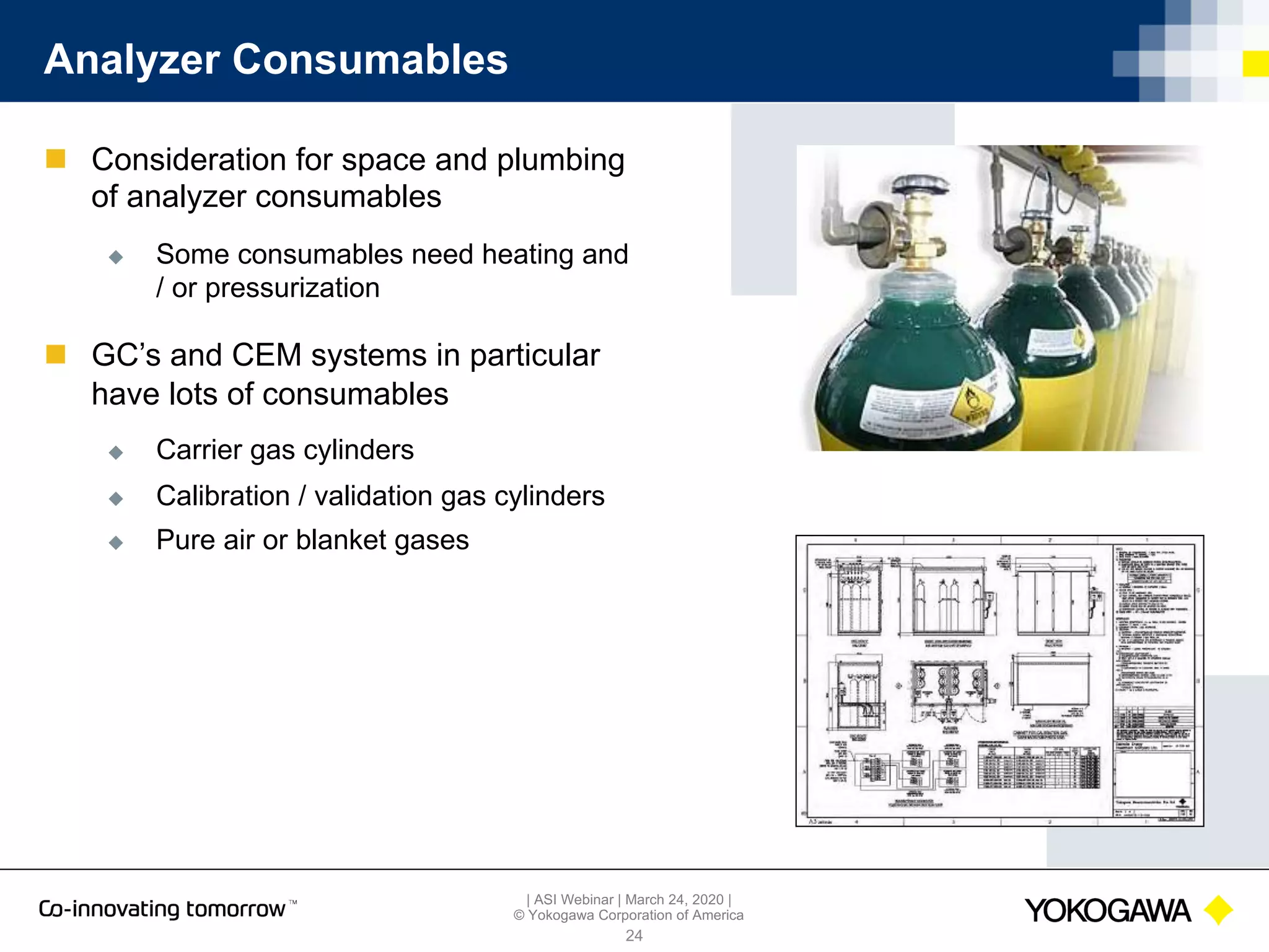 | ASI Webinar | March 24, 2020 |
© Yokogawa Corporation of America
Analyzer Consumables
24
n Consideration for space and plumbing
of analyzer consumables
u Some consumables need heating and
/ or pressurization
n GC’s and CEM systems in particular
have lots of consumables
u Carrier gas cylinders
u Calibration / validation gas cylinders
u Pure air or blanket gases
 