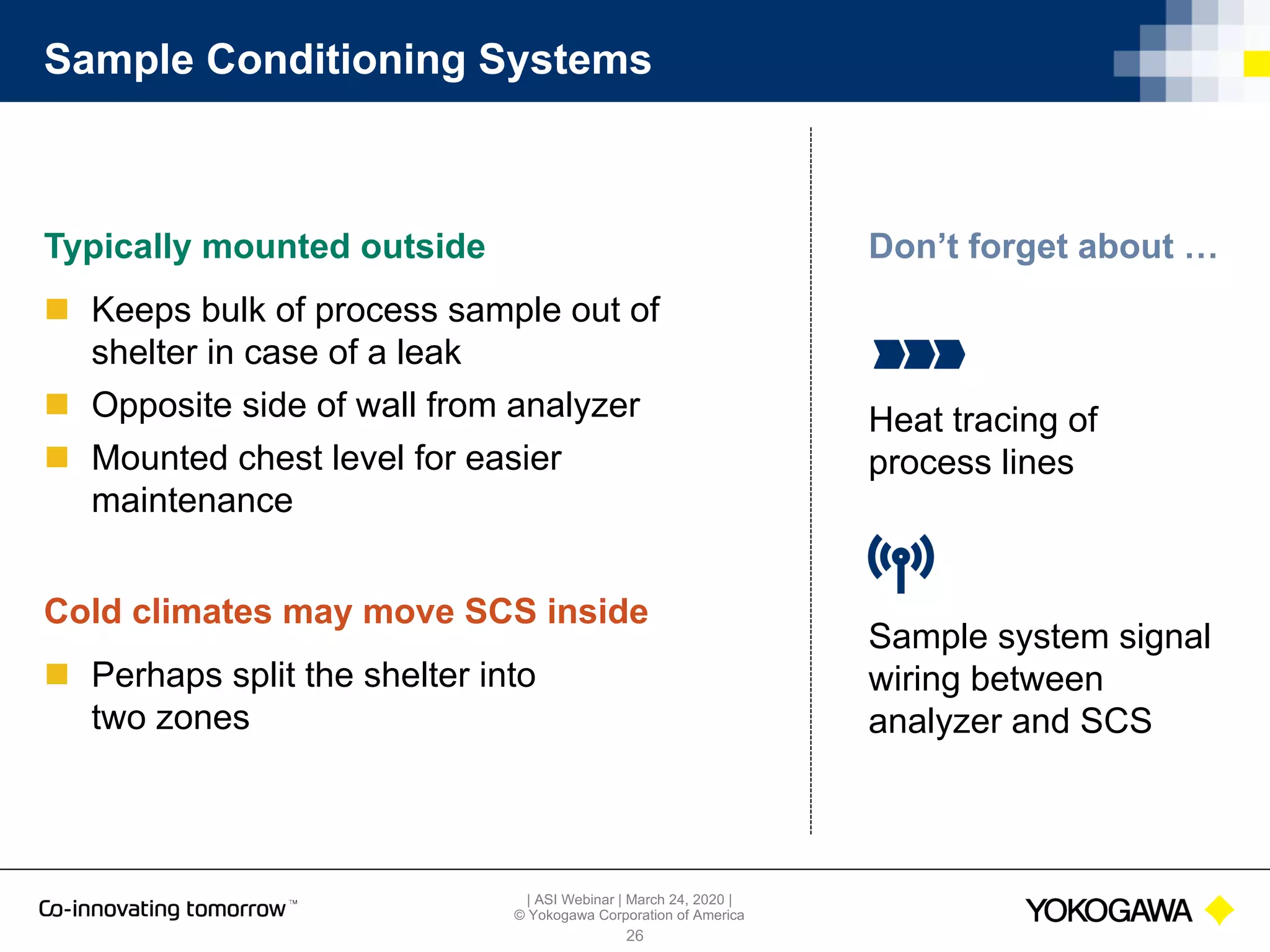 | ASI Webinar | March 24, 2020 |
© Yokogawa Corporation of America
Sample Conditioning Systems
Typically mounted outside
n Keeps bulk of process sample out of
shelter in case of a leak
n Opposite side of wall from analyzer
n Mounted chest level for easier
maintenance
26
Cold climates may move SCS inside
n Perhaps split the shelter into
two zones
Heat tracing of
process lines
Don’t forget about …
Sample system signal
wiring between
analyzer and SCS
 