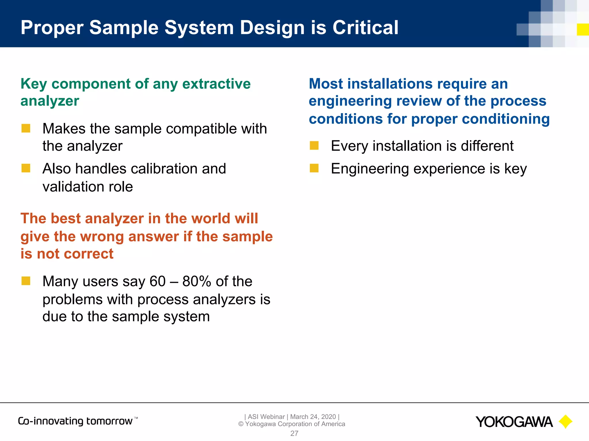 | ASI Webinar | March 24, 2020 |
© Yokogawa Corporation of America
Proper Sample System Design is Critical
Key component of any extractive
analyzer
n Makes the sample compatible with
the analyzer
n Also handles calibration and
validation role
The best analyzer in the world will
give the wrong answer if the sample
is not correct
n Many users say 60 – 80% of the
problems with process analyzers is
due to the sample system
27
Most installations require an
engineering review of the process
conditions for proper conditioning
n Every installation is different
n Engineering experience is key
 