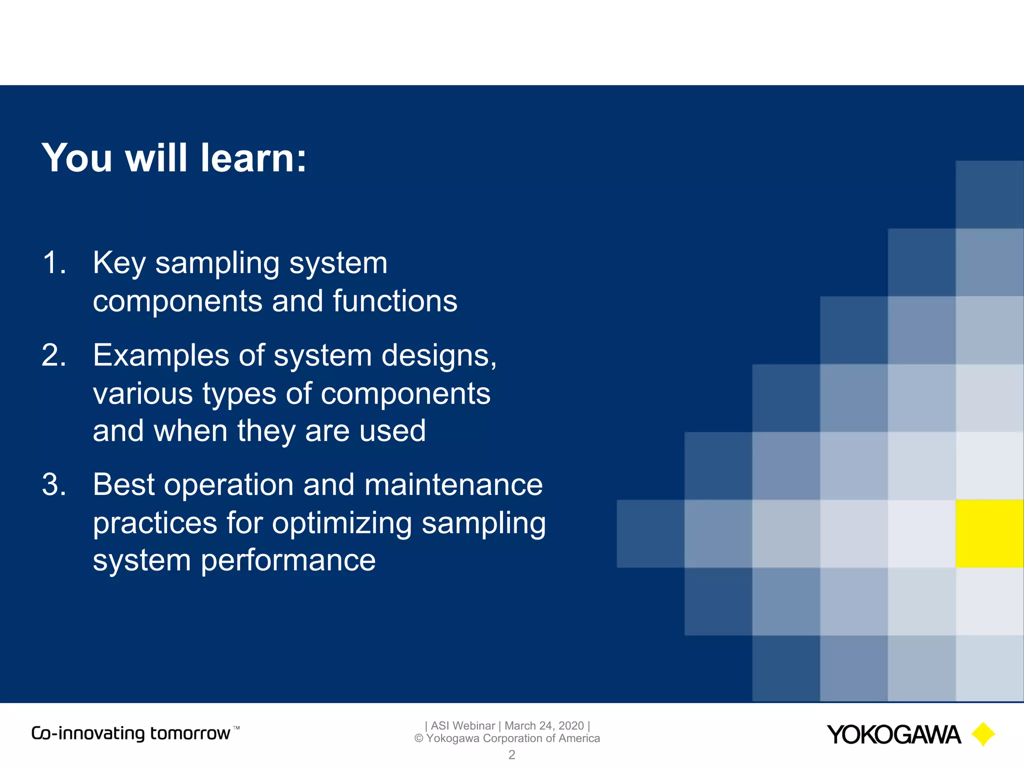 | ASI Webinar | March 24, 2020 |
© Yokogawa Corporation of America
You will learn:
2
1. Key sampling system
components and functions
2. Examples of system designs,
various types of components
and when they are used
3. Best operation and maintenance
practices for optimizing sampling
system performance
 