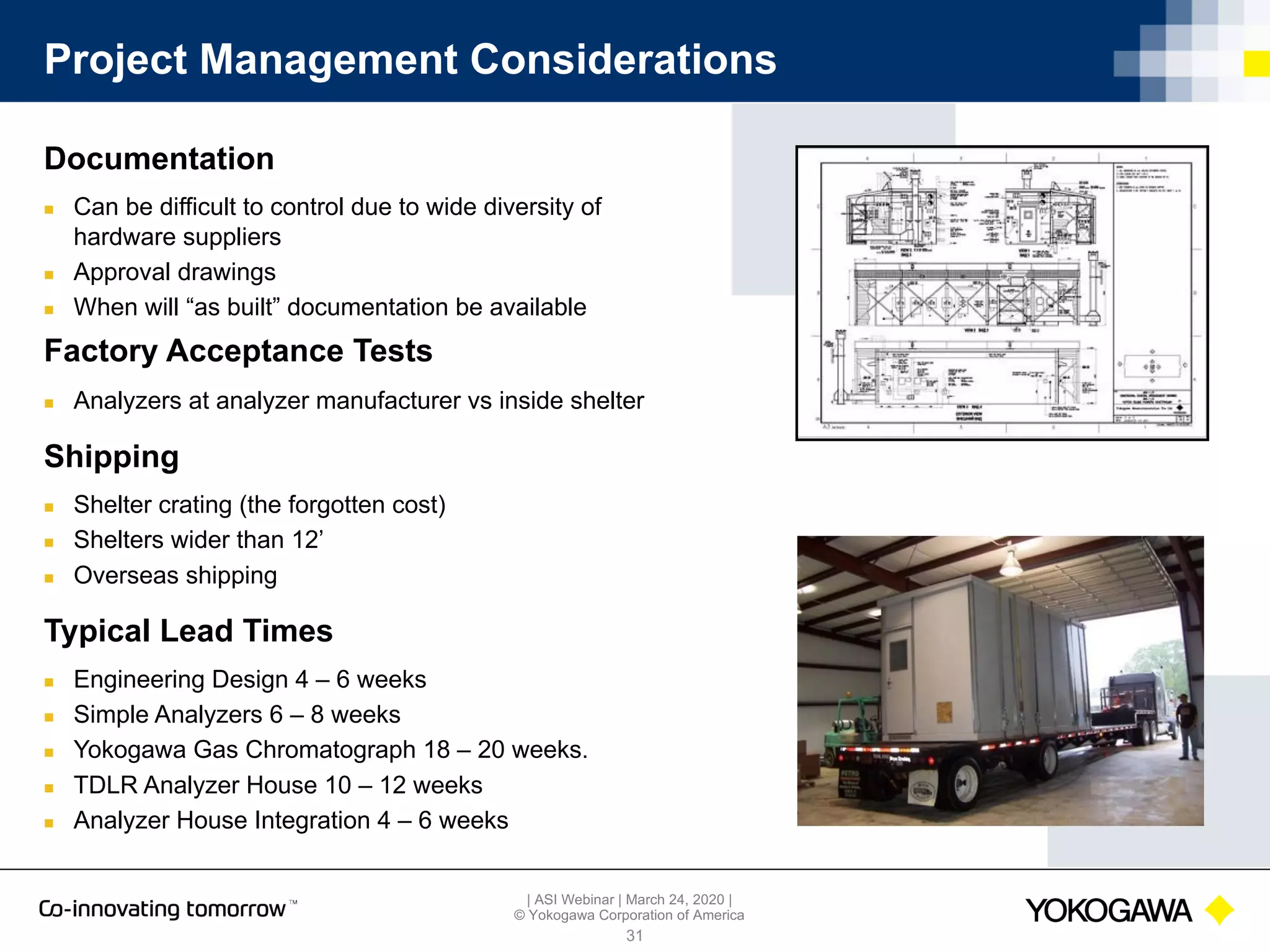 | ASI Webinar | March 24, 2020 |
© Yokogawa Corporation of America
Project Management Considerations
31
Documentation
n Can be difficult to control due to wide diversity of
hardware suppliers
n Approval drawings
n When will “as built” documentation be available
Factory Acceptance Tests
n Analyzers at analyzer manufacturer vs inside shelter
Shipping
n Shelter crating (the forgotten cost)
n Shelters wider than 12’
n Overseas shipping
Typical Lead Times
n Engineering Design 4 – 6 weeks
n Simple Analyzers 6 – 8 weeks
n Yokogawa Gas Chromatograph 18 – 20 weeks.
n TDLR Analyzer House 10 – 12 weeks
n Analyzer House Integration 4 – 6 weeks
 