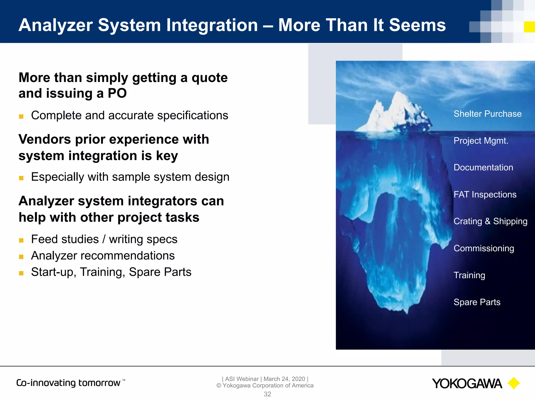 | ASI Webinar | March 24, 2020 |
© Yokogawa Corporation of America
Shelter Purchase
Documentation
Project Mgmt.
FAT Inspections
Commissioning
Training
Spare Parts
Crating & Shipping
Analyzer System Integration – More Than It Seems
32
More than simply getting a quote
and issuing a PO
n Complete and accurate specifications
Vendors prior experience with
system integration is key
n Especially with sample system design
Analyzer system integrators can
help with other project tasks
n Feed studies / writing specs
n Analyzer recommendations
n Start-up, Training, Spare Parts
 