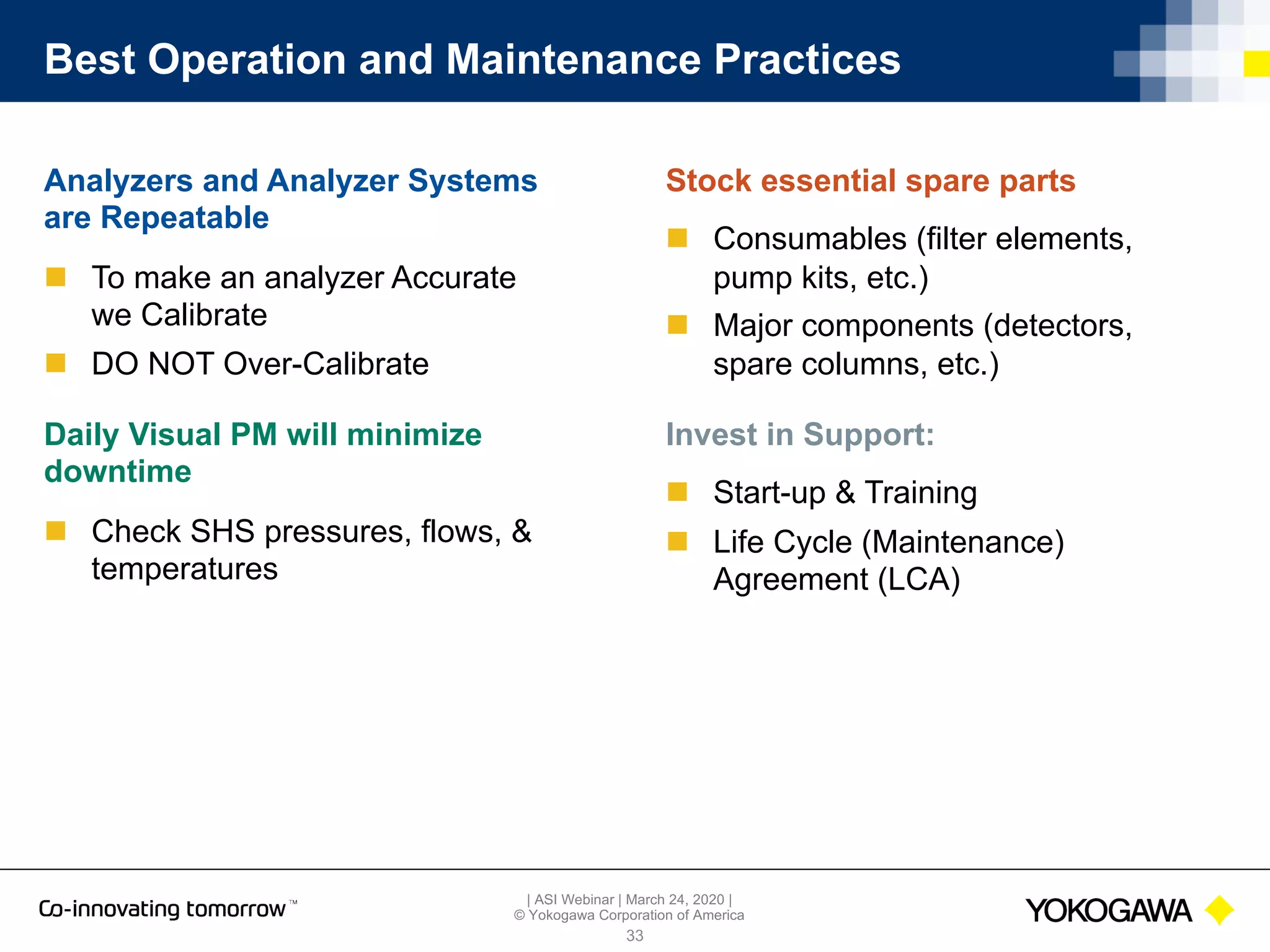 | ASI Webinar | March 24, 2020 |
© Yokogawa Corporation of America
Best Operation and Maintenance Practices
Analyzers and Analyzer Systems
are Repeatable
n To make an analyzer Accurate
we Calibrate
n DO NOT Over-Calibrate
Daily Visual PM will minimize
downtime
n Check SHS pressures, flows, &
temperatures
33
Stock essential spare parts
n Consumables (filter elements,
pump kits, etc.)
n Major components (detectors,
spare columns, etc.)
Invest in Support:
n Start-up & Training
n Life Cycle (Maintenance)
Agreement (LCA)
 