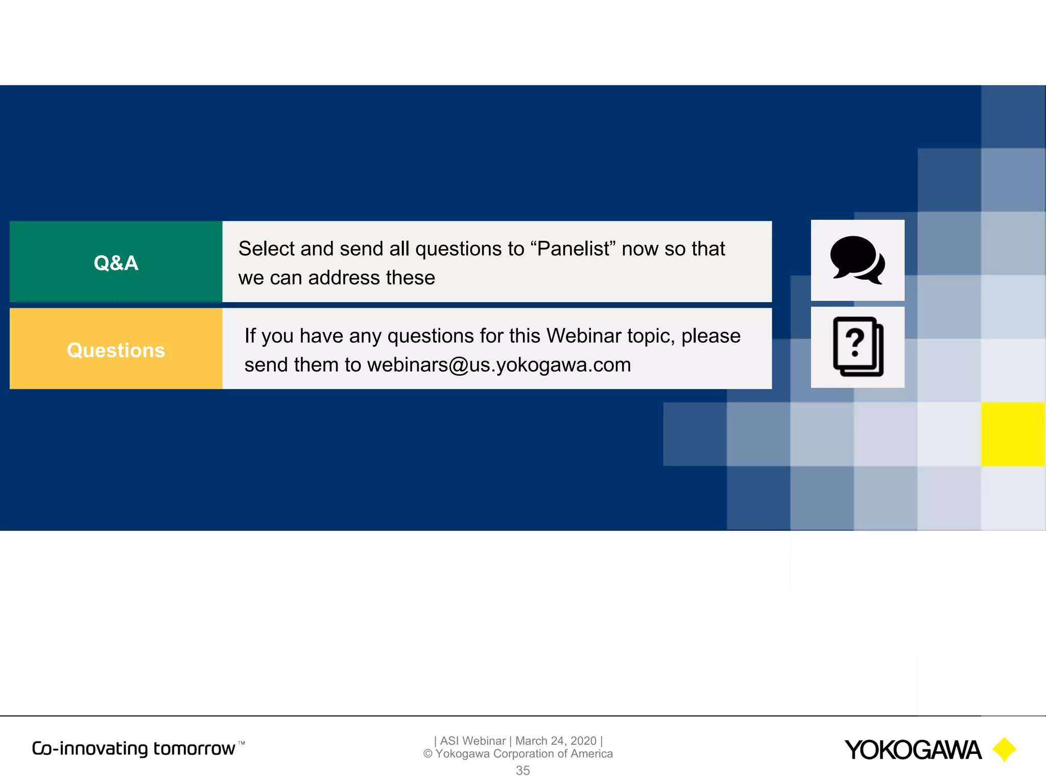 | ASI Webinar | March 24, 2020 |
© Yokogawa Corporation of America
35
Q&A
Select and send all questions to “Panelist” now so that
we can address these
Questions
If you have any questions for this Webinar topic, please
send them to webinars@us.yokogawa.com
 