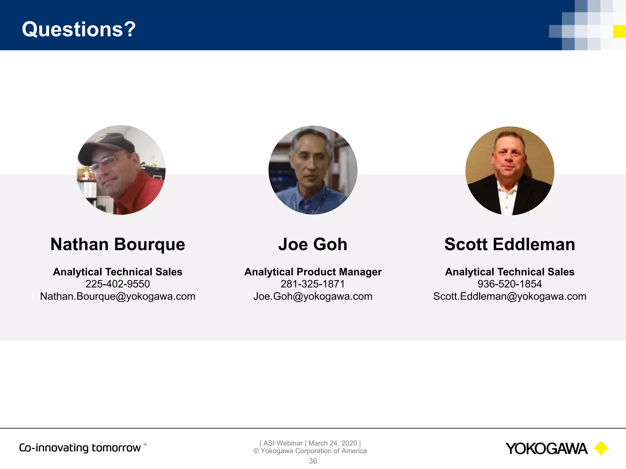 | ASI Webinar | March 24, 2020 |
© Yokogawa Corporation of America
Questions?
36
Joe Goh
Analytical Product Manager
281-325-1871
Joe.Goh@yokogawa.com
Scott Eddleman
Analytical Technical Sales
936-520-1854
Scott.Eddleman@yokogawa.com
Nathan Bourque
Analytical Technical Sales
225-402-9550
Nathan.Bourque@yokogawa.com
 