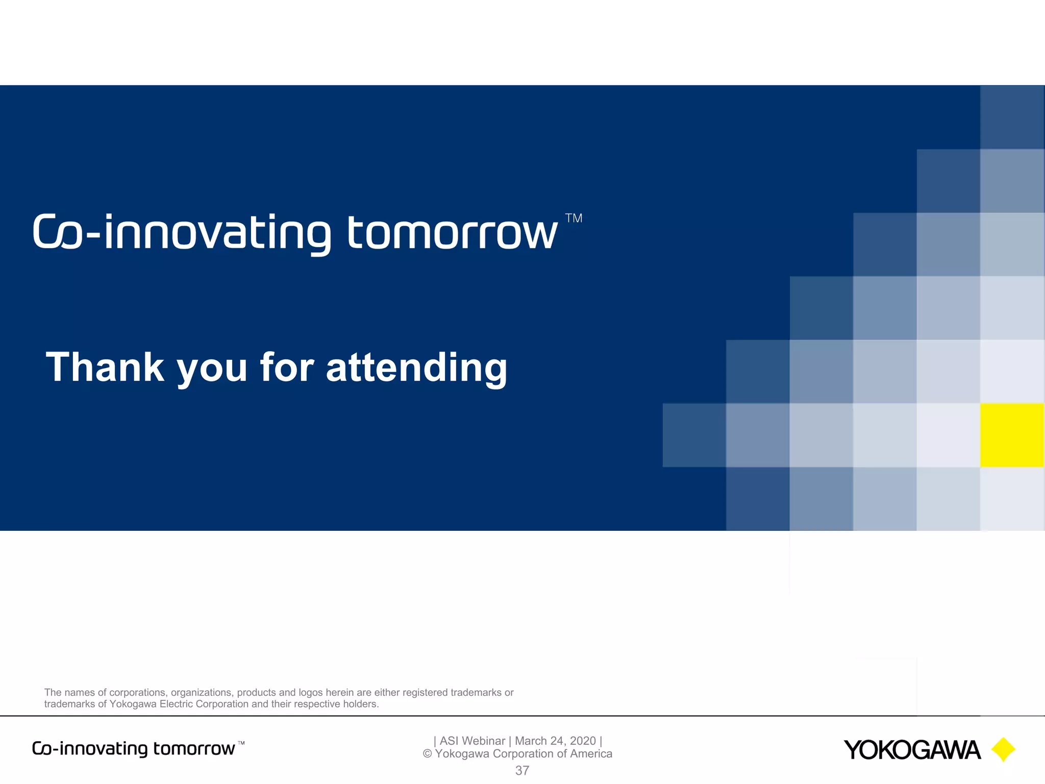 | ASI Webinar | March 24, 2020 |
© Yokogawa Corporation of America
The names of corporations, organizations, products and logos herein are either registered trademarks or
trademarks of Yokogawa Electric Corporation and their respective holders.
Thank you for attending
37
 