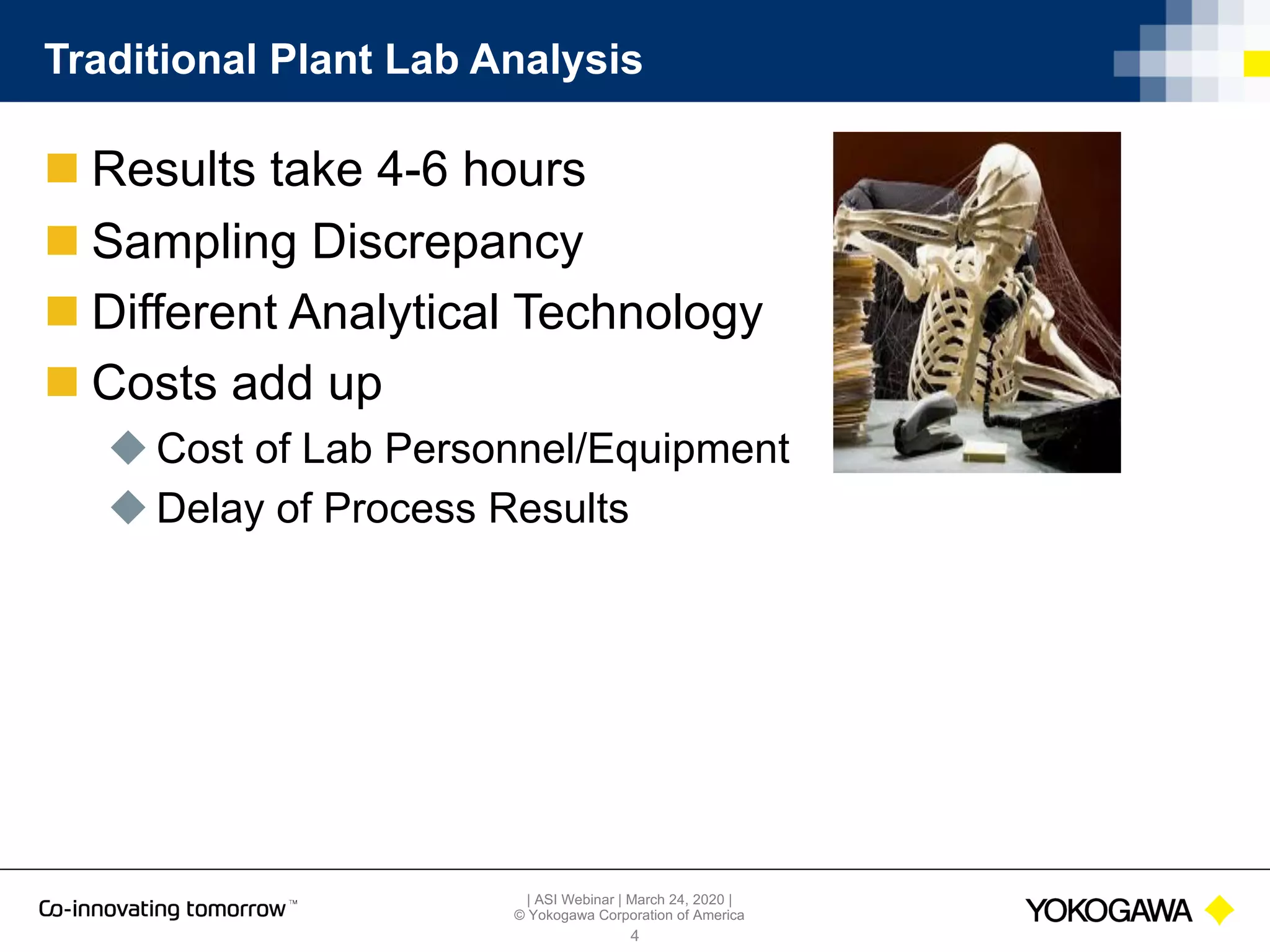 | ASI Webinar | March 24, 2020 |
© Yokogawa Corporation of America
Traditional Plant Lab Analysis
n Results take 4-6 hours
n Sampling Discrepancy
n Different Analytical Technology
n Costs add up
u Cost of Lab Personnel/Equipment
u Delay of Process Results
4
 