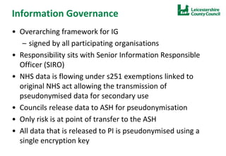Information Governance
• Overarching framework for IG
– signed by all participating organisations
• Responsibility sits with Senior Information Responsible
Officer (SIRO)
• NHS data is flowing under s251 exemptions linked to
original NHS act allowing the transmission of
pseudonymised data for secondary use
• Councils release data to ASH for pseudonymisation
• Only risk is at point of transfer to the ASH
• All data that is released to PI is pseudonymised using a
single encryption key
 