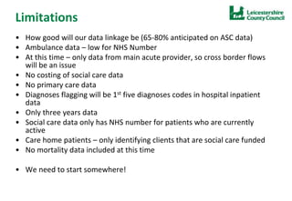 Limitations
• How good will our data linkage be (65-80% anticipated on ASC data)
• Ambulance data – low for NHS Number
• At this time – only data from main acute provider, so cross border flows
will be an issue
• No costing of social care data
• No primary care data
• Diagnoses flagging will be 1st five diagnoses codes in hospital inpatient
data
• Only three years data
• Social care data only has NHS number for patients who are currently
active
• Care home patients – only identifying clients that are social care funded
• No mortality data included at this time
• We need to start somewhere!
 
