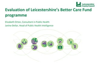 Evaluation of Leicestershire’s Better Care Fund
programme
Elizabeth Orton, Consultant in Public Health
Janine Dellar, Head of Public Health Intelligence
• Monday 22nd June 2015
 