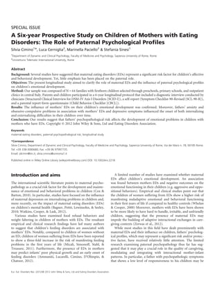SPECIAL ISSUE 
A Six-year Prospective Study on Children of Mothers with Eating 
Disorders: The Role of Paternal Psychological Profiles 
Silvia Cimino1*, Luca Cerniglia2, Marinella Paciello2 & Stefania Sinesi1 
1Department of Dynamic and Clinical Psychology, Faculty of Medicine and Psychology, Sapienza University of Rome, Rome 
2Uninettuno Telematic International University, Rome 
Abstract 
Background: Several studies have suggested that maternal eating disorders (EDs) represent a significant risk factor for children’s affective 
and behavioral development. Yet, little emphasis has been placed on the paternal role. 
Objectives: The present longitudinal study aimed to clarify the role of maternal EDs and the influence of paternal psychological profiles 
on children’s emotional development. 
Method: Our sample was composed of N= 64 families with firstborn children selected through preschools, primary schools, and outpatient 
clinics in central Italy. Parents and children participated in a 6-year longitudinal protocol that included a diagnostic interview conducted by 
clinicians (Structured Clinical Interview for DSM-IV Axis I Disorders [SCID-I]), a self-report (Symptom Checklist-90-Revised [SCL-90-R]), 
and a parental report-form questionnaire (Child Behavior Checklist [CBCL]). 
Results: The influence of mothers’ EDs on their children’s emotional development was confirmed. Moreover, fathers’ anxiety and 
obsessive-compulsive problems in association with mothers’ EDs and depressive symptoms influenced the onset of both internalizing 
and externalizing difficulties in their children over time. 
Conclusion: Our results suggest that fathers’ psychopathological risk affects the development of emotional problems in children with 
mothers who have EDs. Copyright © 2012 John Wiley & Sons, Ltd and Eating Disorders Association. 
Keywords 
maternal eating disorders; paternal psychopathological risk; longitudinal study 
*Correspondence 
Silvia Cimino, Department of Dynamic and Clinical Psychology, Faculty of Medicine and Psychology, Sapienza University of Rome, Via dei Marsi n. 78, 00185 Rome. 
Tel: +39 338-3080680; Fax: +39 06 97997735. 
Email: silcimin@tin.it; silvia.cimino@uniroma1.it 
Published online in Wiley Online Library (wileyonlinelibrary.com) DOI: 10.1002/erv.2218 
Introduction and aims 
The international scientific literature points to maternal psycho-pathology 
as a crucial risk factor for the development and mainte-nance 
of emotional and behavioral problems in children (Cox & 
Barton, 2010). In particular, studies have focused on the influence 
of maternal depression on internalizing problems in children and, 
more recently, on the impact of maternal eating disorders (EDs) 
on children’s mental health (Bagner, Pettit, Lewinsohn, & Seeley, 
2010; Watkins, Cooper, & Lask, 2012). 
Various studies have examined food refusal behaviors and 
weight faltering in children of mothers with EDs. The resultant 
empirical and clinical research findings have led many authors 
to suggest that children’s feeding disorders are associated with 
mothers’ EDs. Notably, compared to children of women without 
an ED, children of women suffering from EDs have been reported 
to show a three-fold increase in the risk of manifesting feeding 
problems in the first years of life (Micali, Simonoff, Stahl, & 
Treasure, 2011). Furthermore, the presence of EDs in mothers 
may predict infants’ poor physical growth and an early onset of 
feeding disorders (Ammaniti, Lucarelli, Cimino, D’Olimpio, & 
Chatoor, 2012). 
A limited number of studies have examined whether maternal 
EDs affect children’s emotional development. An association 
was found between mothers EDs and negative outcomes on the 
emotional functioning in their children (e.g. aggressive and oppo-sitional 
behaviors). Empirical and clinical studies point out that 
the children of women suffering from EDs show a higher risk of 
manifesting maladaptive emotional and behavioral functioning 
in their first years of life if compared to healthy controls (Whelan 
& Cooper, 2000) Moreover, mothers with EDs have been shown 
to be more likely to have hard to handle, irritable, and unfriendly 
children, suggesting that the presence of maternal EDs may 
impede the building of adaptive interactional exchanges in care-giving 
contexts (Zerwas et al., 2012). 
While most studies in this field have dealt preeminently with 
maternal EDs and their influence on children, fathers’ psycholog-ical 
profiles, which may represent a significant risk and/or protec-tive 
factor, have received relatively little attention. The limited 
research examining paternal psychopathology thus far has sug-gested 
that it may play a crucial role in the quality of caregiving, 
modulating and integrating with interactional mother-infant 
patterns. In particular, a father with psychopathologic symptoms 
that shows a low level of responsiveness to his children may be 
Eur. Eat. Disorders Rev. (2012)© 2012 John Wiley & Sons, Ltd and Eating Disorders Association. 
 