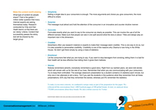 Make the content worth sharing        • Simplicity
What type of content do people          Selling a single idea to your consumers is enough. The more arguments and choice you give consumers, the more
share? That is the golden 1             difficult to share.
million dollar question that many
Internet experts are asking           • Surprise
themselves today. Research              The message must attract and hold the attention of the consumer in an innovative and counter-intuitive manner.
conducted by Chip and Dan
Heath learns us that there are        • Concrete
six ‘sticky’ criteria. Content that     Formulate exactly what you want to say to the consumer as clearly as possible. This can involve the use of all the
successfully passes the sticky          different senses. Make sure that people can see in one split second what the story is about. Titles and design play an
test will be shared by the              important role in this dimension.
target group.
                                      • Credible
                                        Advertisers often use research material or experts to make their message seem credible. This is one way to do so, but
                                        it is also possible to personalise credibility. Credibility is one of the reasons why Obama is now living in the White
                                        House. He didn’t get there simply by using a mass of statistics.

                                      • Emotional
                                        Let the consumers feel what you are trying to say. If you want to stop teenagers from smoking, telling them it is bad for
                                        their health will be less effective than telling them it gives them halitosis.

                                      • Stories
                                        Nobody remembers adverts; everybody remembers a good story. Right from our earliest years, we were told stories
                                        which will remain with us for the rest of our lives. Remember that when you are communicating with your consumers.
                                        Try to keep them enthralled. The average classroom presentation by a student contains 2.5 statistics each minute, but
                                        only one in ten attempts to tell a story. Yet if you ask the students in the audience what they remember from all these
                                        presentations, 63% say that they remember the stories, whereas just 5% remember the statistics.


                                        To make it even more concrete, we conducted a unique study as part of the preparation for this paper. We
                                        collected all the conversations from 1,000 Facebook pages of 200 global brands. In total, we analysed about
                                        770,000 conversations about these brands. We did a similar exercise for Twitter.


                                        Heath & Heath, Made to stick; why some ideas survive and others die, 2007.
 