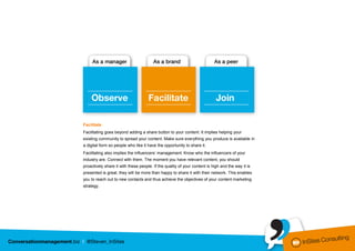 Facilitate
Facilitating goes beyond adding a share button to your content. It implies helping your
existing community to spread your content. Make sure everything you produce is available in
a digital form so people who like it have the opportunity to share it.
Facilitating also implies the influencers’ management. Know who the influencers of your
industry are. Connect with them. The moment you have relevant content, you should
proactively share it with these people. If the quality of your content is high and the way it is
presented is great, they will be more than happy to share it with their network. This enables
you to reach out to new contacts and thus achieve the objectives of your content marketing
strategy.
 