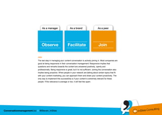 Join
The last step in managing your content conversation is actively joining in. Most companies are
good at being responsive in their conversation management. Responsive implies that
questions and remarks towards the content are answered positively, openly and
professionally. Being responsive is great, but it is not sufficient. Joining the conversation also
implies being proactive. When people in your network are talking about certain topics that fit
with your content marketing, you can approach them and share your content proactively. The
only way to implement this successfully is if your content is extremely relevant for these
people. If the relevance is average or low, it will feel like spam.
 
