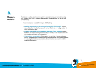 6.
Measure   The last step is setting up a measuring system to carefully monitor your content marketing
          KPIs. Knowing which KPIs to measure depends mainly on the objectives you set with your
success   content strategy.

              However, we advise to use different layers of KPI setting:


              • KPIs with direct impact on the business objectives of your company. In most
                cases, this will be linked to financial performance. KPIs to use are lead generation or
                direct conversion to sales.
              • KPIs with direct impact on the marketing objectives of your company. Content
                Marketing can help in boosting awareness of your brand(s). It can help to increase the
                overall brand identification with the brand(s).
              • KPIs related to conversations. Conversations are the driver of consumer decision
                making, thus the driver of business growth. An important KPI for your content marketing
                is measuring the number of conversations, the sentiment of conversations and the
                impact of conversations.
 