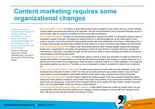 ………………………………………….………..……………..……………………………………………..……..

   Content marketing requires some
   organizational changes
………………………………………….………..……………..……………………………………………..……..

Content management is a          •   Who is the editor-in-chief? This person is responsible for the overall compilation of your content planning. He/she facilitates
time-consuming and therefore         content creation and assures the planning to be respected. This role may be allocated to the Conversation Manager as part of
expensive operation.                 his /her duties. After all, content is a proactive manner to encourage conversations.
Nevertheless it is vital to      •   Who creates the content? The editor-in-chief cannot be expected to make all the content. It is advisable to appoint a team of
prepare your content                 employees to assist in this task. Campaigns are usually farmed out to advertising agencies, as are certain parts of most
management thoroughly and            projects. However, much of the content for these projects will still need to be created within the company. State clearly who is
well in advance, so the              in charge of each project. Routine content updates are best carried out in-house, since this is both cheaper and more flexible.
process can unfold efficiently
                                 •   What does the planning look like? Make a clear and practical planning, which includes updates, projects and campaigns.
and with impact.
                                     Specify who is responsible for the creation and spreading of content for each element. A quarterly planning is probably the
In order to make your
                                     most relevant. A year plan is not sufficiently ‘agile’ and will reduce your ability to react to changing circumstances. Successful
organization content-
                                     content exploits current trends and events.
marketing ready, you need to
take account of the following    •   Always take account of the context. The atmosphere, place or manner in which your film/advert is viewed will determine to
matters:                             a large extent whether it is appreciated or not. Even the best food loses its taste in bad company or a grotty restaurant! Try to
                                     take account of the context of your target group. If they are likely to view your material on a mobile application, don’t forget this
                                     when putting together your story line. The better you are at managing the context, the greater the impact of your content will
                                     be.
                                 •   Do you have in-house writing or video talent? Content scores heavily if it is well written and well presented. Do you have
                                     employees who show talent in either or both? If so, they can be useful partners for your content creation. If you don’t have
                                     natural talents, try to encourage the most suitable members of your team to help, providing extra training if necessary.
                                 •   Don’t forget external content. You don’t need to create all the content yourself. There are hundreds of interesting articles,
                                     reports and videos already in existence, many of which may fit your story perfectly. If you come across information of this kind,
                                     share it with your target group. It will confirm their impression that you are an expert in the field. Install a number of practical
                                     tools, such as Google Reader, to help you with your content selection.
                                 •   Connecting with influential people within your category: it really helps to share your content on a larger scale if you are
                                     connected with influencers and opinion leaders in your category. Develop a program to connect with them and get to know
                                     them. See how you can help them and they will help you in return.
 