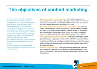 ………………………………………….………..……………..……………………………………………..……..


   The objectives of content marketing
………………………………………….………..……………..……………………………………………..……..

Content marketing is one of the key challenges        • Being recognised as an expert in your field: Strong and relevant content will
for companies these days. Most companies                enhance the positioning of your company. Show that you are aware of the latest trends
acknowledge the need to change their commercial         and that you are interested in innovation. This will help you to be seen as an expert in
model due to the rise of social media. Most             your field and will increase general awareness of your brand.
companies are looking for ways to become              • Maintaining relations with existing customers in a positive manner: Share new
responsive towards questions from consumers on          content at regular intervals. This will encourage your customers to keep in touch with
sites like Facebook and Twitter. Companies also         your brand. Do not bother them with new offers every five minutes, but provide them
understand that they should be proactive and feed       with information that is interesting and useful. Offering them relevant and valuable
customers with conversation-worthy content. The         content will make it more acceptable to launch a promotion every once in a while.
latter is the main problem. Most companies don't
                                                      • Attracting new customers and grow business: Your content is shared with existing
know what content marketing means.
                                                        customers and fans. If the content is strong enough, they will share it with their family,
In this paper, we want to give a clear view on how      friends and colleagues. This is how content brings your company into contact with new
to implement content marketing in any kind of           people. Relevant content can arouse the curiosity of new prospects, which makes them
business.                                               want to discover more about your brand. In the end, content marketing should lead to
In case you wonder why content marketing is             an increase in revenues.
important, these are the objectives to achieve with   • Increasing social media reach: Finally, good content will automatically ensure that
content marketing.                                      your company has a wider reach on social media. This will increase support for your
                                                        content and increase its impact. A wider reach also makes it easier to achieve the first
                                                        three objectives.
 