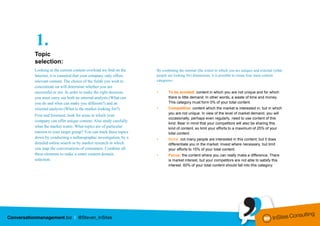 1.
Topic
selection:
Looking at the current content overload we find on the      By combining the internal (the extent to which you are unique) and external (what
Internet, it is essential that your company only offers     people are looking for) dimensions, it is possible to create four main content
relevant content. The choice of the fields you wish to      categories:
concentrate on will determine whether you are
successful or not. In order to make the right decision,     •      To be avoided: content in which you are not unique and for which
you must carry out both an internal analysis (What can             there is little demand. In other words, a waste of time and money.
you do and what can make you different?) and an                    This category must form 0% of your total content.
external analysis (What is the market looking for?).        •      Competitive: content which the market is interested in, but in which
                                                                   you are not unique. In view of the level of market demand, you will
First and foremost, look for areas in which your
                                                                   occasionally, perhaps even regularly, need to use content of this
company can offer unique content. Also study carefully
                                                                   kind. Bear in mind that your competitors will also be sharing this
what the market wants. What topics are of particular               kind of content, so limit your efforts to a maximum of 25% of your
interest to your target group? You can track these topics          total content.
down by conducting a nethnographic investigation, by a      •      Niche: not many people are interested in this content, but it does
detailed online search or by market research in which              differentiate you in the market. Invest where necessary, but limit
you map the conversations of consumers. Combine all                your efforts to 15% of your total content.
these elements to make a smart content domain               •      Focus: the content where you can really make a difference. There
selection.                                                         is market interest, but your competitors are not able to satisfy this
                                                                   interest. 60% of your total content should fall into this category.
 