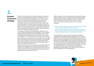 2.
Content      One of the ultimate objectives of a content strategy is to attract new         When creating your content, take into account the memory of Google.
             customers or persuade existing customers to re-purchase. In other              Google has a great memory. By using the right words and titles, your
conversion   words, content should lead to conversion and to an impact on your              content will pop up quicker in Google searches. This creates a higher
             business. To achieve this, you will need to draw up a touch-point              flow of readers, which eventually leads to a higher conversion.
strategy:    content plan. This plan should include all touch-points where a                So there are actually two aspects to work on in order to boost
             (potential) customer can come into contact with your content. Then             conversion:
             you need to determine at which of these touch-points conversion to
             sales is likely to occur. In many cases, the converting touch-point is the
             website. A corporate blog can be the touch-point which leads people            • Define a content conversion touch-point plan: know where you want
             from the content area to the sales area. Social media accounts ensure            to sell and how you will guide people to that point.
             that there is sufficient daily traffic to the blog.                            • Define a ‘Google’ strategy to increase the number of people who
             For companies working in the knowledge sector, SlideShare can be                 find your content. A good touch-point plan combined with a strong
             used as a useful converting touch-point. SlideShare is a social network          ‘Google’ plan leads to a high business impact of your content.
             site where people can share presentations (PowerPoint, etc.). This is
             the ideal place to show what you can do and what you have to offer.            The compilation of a content conversion strategy can perhaps be
             On this platform, it is easy to directly convert a reader into a sales lead.   compared best with putting together a football team. Your ultimate
             When mapping out your conversion touch-point plan, define the trigger          objective is to score. To do so, you need to get the ball to your strikers.
             of each touch-point to move to the next. Furthermore, try to keep the          Some teams play a long ball game, so that the ball is played quickly and
             lines as short as possible. The more steps somebody needs to take              directly to your forward players. Other teams play a passing game, with
             before reaching the point where you achieve your business goals, the           lots of short combinations before finally whacking the ball into the goal.
             harder it is to get high conversion rates.                                     But no matter how you do it, getting the ball into the back of the net is
             Include a clear call to action for your audience. Guide them to the point      the only thing that counts. You are the trainer of the team, so it is up to
             of conversion. The good thing is: if you provide them with relevant            you to decide the best route to the goal. Every strategy has its
             content, you are allowed to use commercial content as well. Just make          advantages and disadvantages, but one thing is certain: without any
             sure the commercial content comes at the point where you convince              kind of strategy, you won’t win anything at all.
             people with your non-commercial content.
 