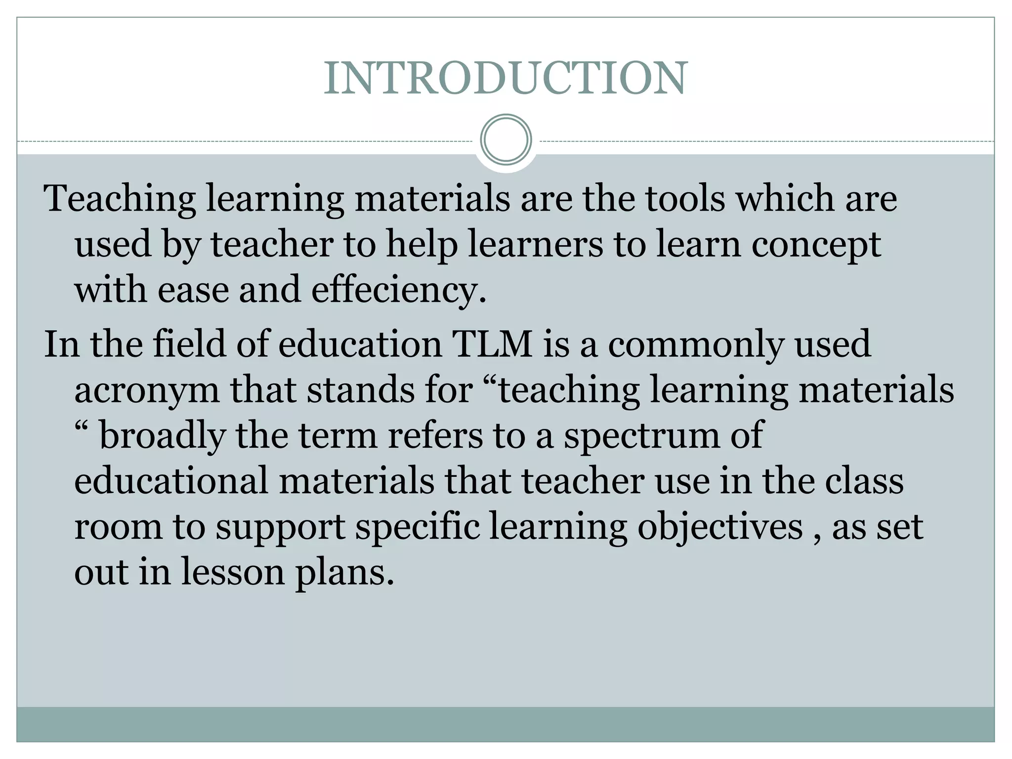 INTRODUCTION
Teaching learning materials are the tools which are
used by teacher to help learners to learn concept
with ease and effeciency.
In the field of education TLM is a commonly used
acronym that stands for “teaching learning materials
“ broadly the term refers to a spectrum of
educational materials that teacher use in the class
room to support specific learning objectives , as set
out in lesson plans.
