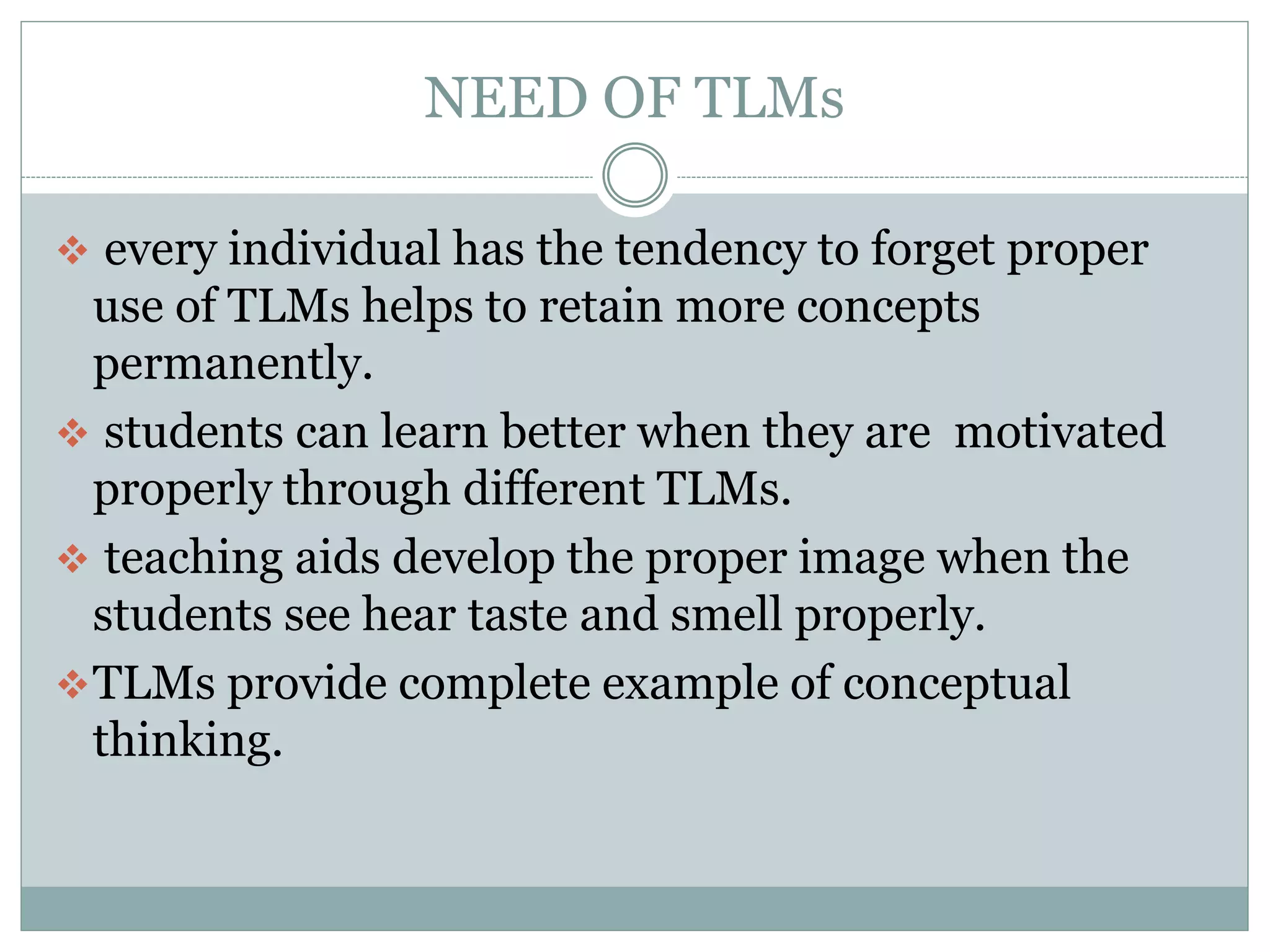NEED OF TLMs
every individual has the tendency to forget proper
use of TLMs helps to retain more concepts
permanently.
students can learn better when they are motivated
properly through different TLMs.
teaching aids develop the proper image when the
students see hear taste and smell properly.
TLMs provide complete example of conceptual
thinking.