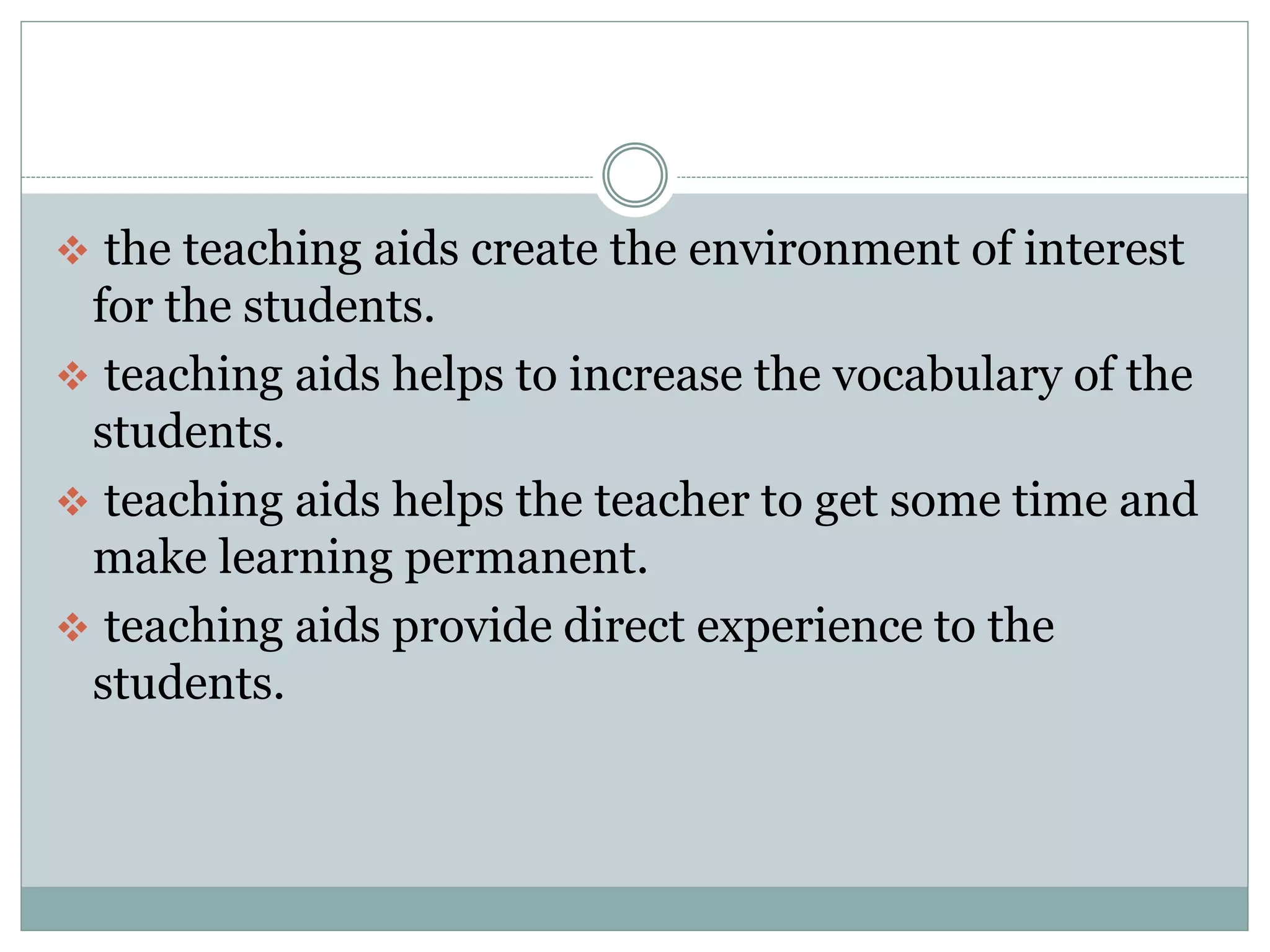  the teaching aids create the environment of interest
for the students.
teaching aids helps to increase the vocabulary of the
students.
teaching aids helps the teacher to get some time and
make learning permanent.
teaching aids provide direct experience to the
students.