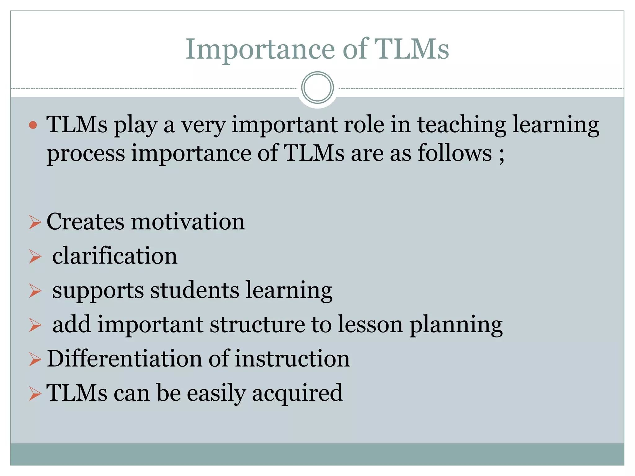 Importance of TLMs
TLMs play a very important role in teaching learning
process importance of TLMs are as follows ;
Creates motivation
clarification
supports students learning
add important structure to lesson planning
Differentiation of instruction
TLMs can be easily acquired